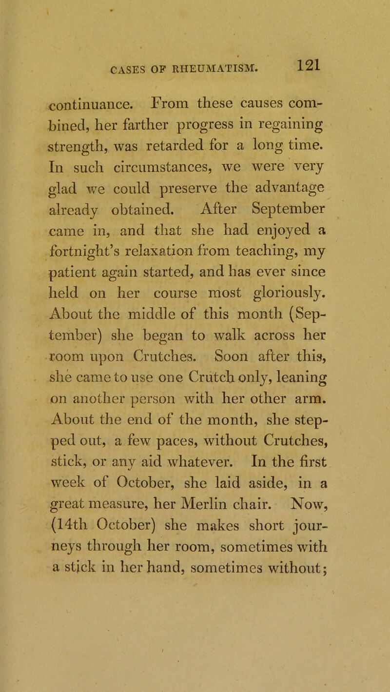 continuance. From these causes com- bined, her farther progress in regaining strength, was retarded for a long time. In such circumstances, we were very glad we could preserve the advantage already obtained. After September came in, and that she had enjoyed a fortnight’s relaxation from teaching, my patient again started, and has ever since held on her course most gloriously. About the middle of this month (Sep- tember) she began to walk across her room upon Crutches. Soon after this, she came to use one Crutch only, leaning on another person with her other arm. About the end of the month, she step- ped out, a few paces, without Crutches, stick, or any aid whatever. In the first week of October, she laid aside, in a great measure, her Merlin chair. Now, (14th October) she makes short jour- neys through her room, sometimes with a stick in her hand, sometimes without; /