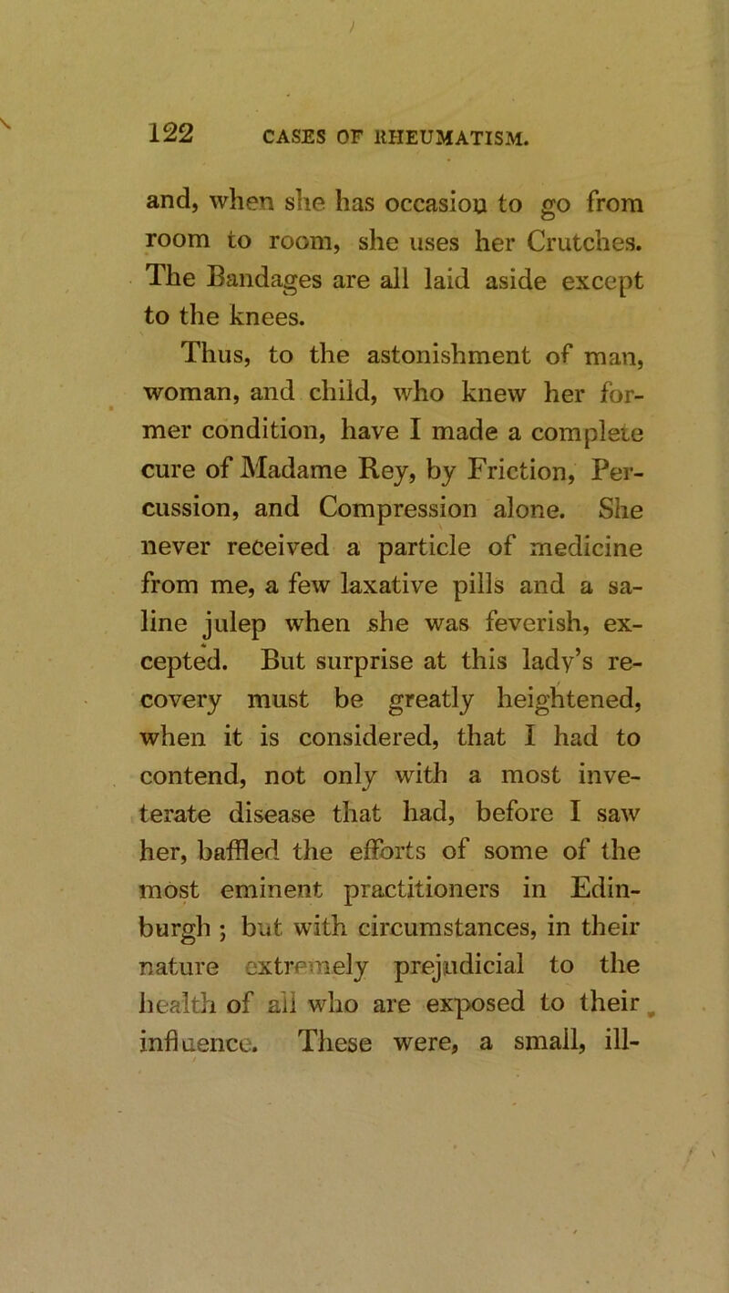 ) 122 CASES OF IIHEUMATISM. and, when she has occasion to go from room to room, she uses her Crutches. The Bandages are all laid aside except to the knees. Thus, to the astonishment of man, woman, and child, who knew her for- mer condition, have I made a complete cure of Madame Rey, by Friction, Per- cussion, and Compression alone. She never received a particle of medicine from me, a few laxative pills and a sa- line julep when she was feverish, ex- cepted. But surprise at this lady’s re- covery must be greatly heightened, when it is considered, that I had to contend, not only with a most inve- terate disease that had, before I saw her, baffled the efforts of some of the most eminent practitioners in Edin- burgh ; but with circumstances, in their nature extremely prejudicial to the health of ail who are exposed to their ^ influence. These were, a small, ill-