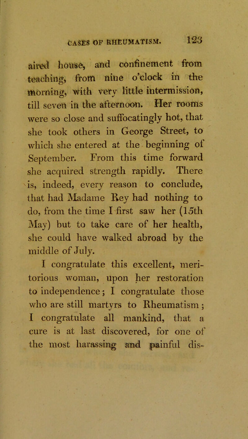 aii’Cii house, and confinement from teaching, from nine o’clock in the morning, with very little intermission, till seven in the afternoon. Her rooms were so close and sufibcatingly hot, that she took others in George Street, to which she entered at the beginning of September. From this time forward she acquired strength rapidly. There is, indeed, every reason to conclude, that had Madame Rey had nothing to do, from the time I first saw her (15th May) but to take care of her health, she could have walked abroad by the middle of July. I congratulate this excellent, meri- torious woman, upon her restoration to independence; I congratulate those who are still martyrs to Rheumatism; I congratulate all mankind, that a cure is at last discovered, for one of the most harassing and jsainful dis-