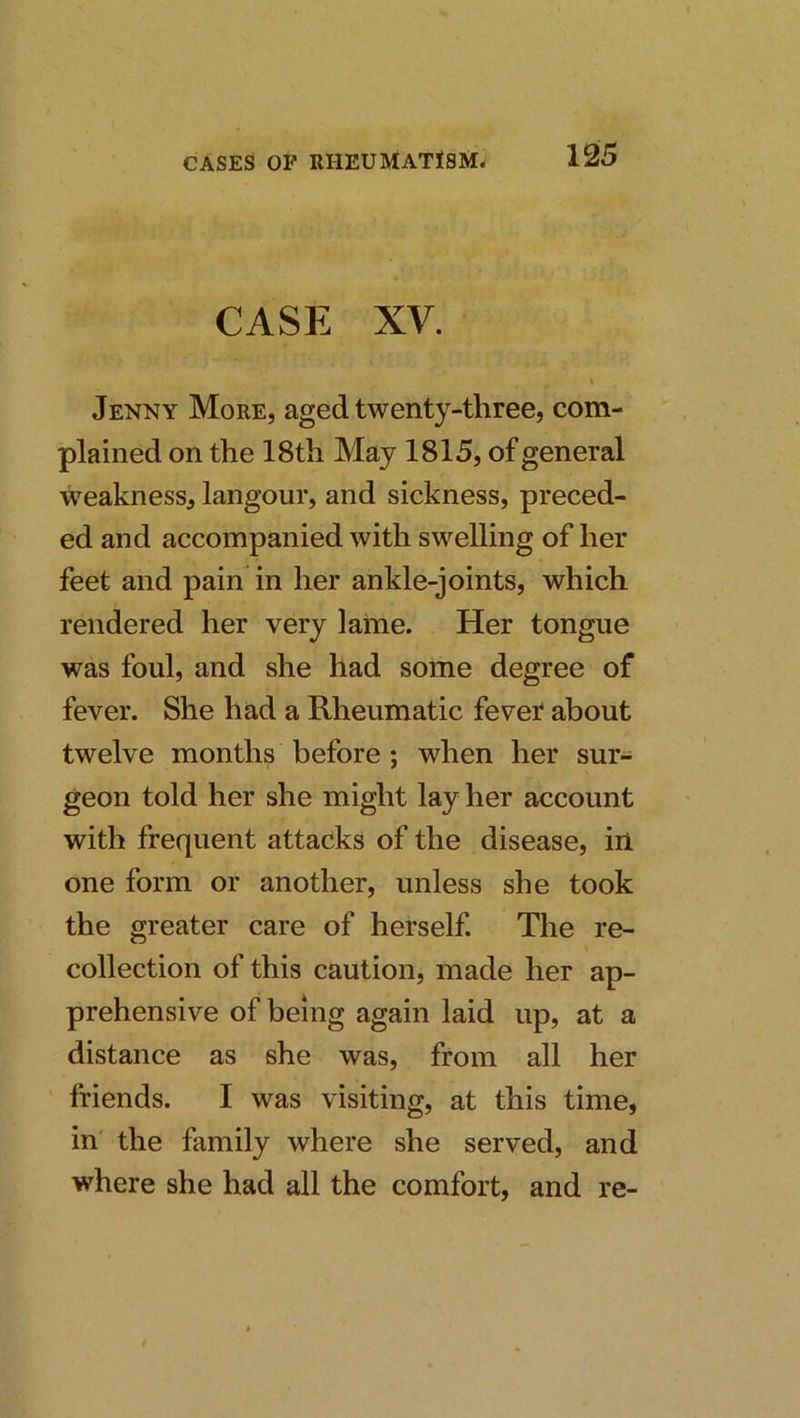 CASE XV. Jenny More, aged twenty-three, com- plained on the 18th May 1815, of general weakness, langour, and sickness, preced- ed and accompanied with swelling of her feet and pain in her ankle-joints, which rendered her very lame. Her tongue was foul, and she had some degree of fever. She had a Rheumatic fevet about twelve months before; when her sur- geon told her she might lay her account with frequent attacks of the disease, in one form or another, unless she took the greater care of herself. The re- collection of this caution, made her ap- prehensive of being again laid up, at a distance as she was, from all her friends. I was visiting, at this time, in' the family where she served, and where she had all the comfort, and re-