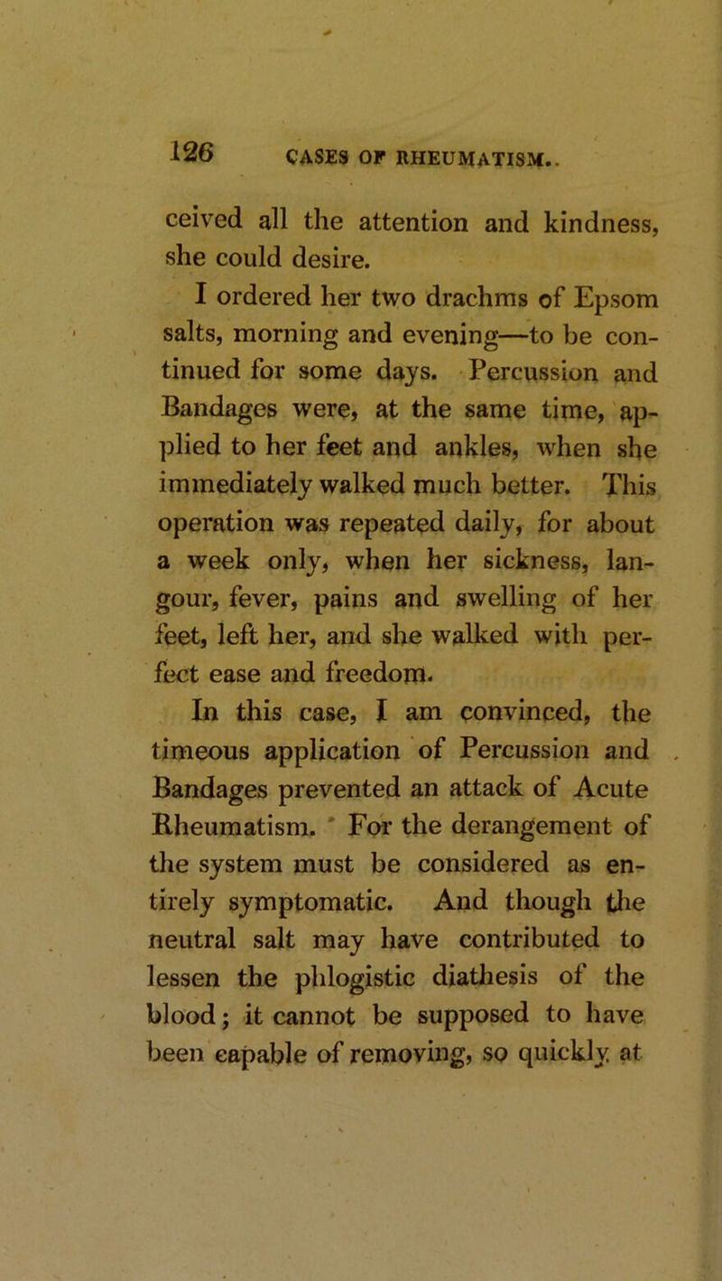 ceived all the attention and kindness, she could desire. I ordered her two drachms of Epsom salts, morning and evening—to be con- tinued for some days. Percussion and Bandages were, at the same time, ap- plied to her feet and ankles, when she immediately walked much better. This operation was repeated daily, for about a week only, when her sickness, lan- gour, fever, pains and swelling of her feet, left her, and she walked with per- fect ease and freedom. In this case, I am convinced, the timeous application of Percussion and , Bandages prevented an attack of Acute Rheumatism. * For the derangement of the system must be considered as en- tirely symptomatic. And though the neutral salt may have contributed to lessen the phlogistic diatliesis of the blood; it cannot be supposed to have been capable of removing, so quickly at
