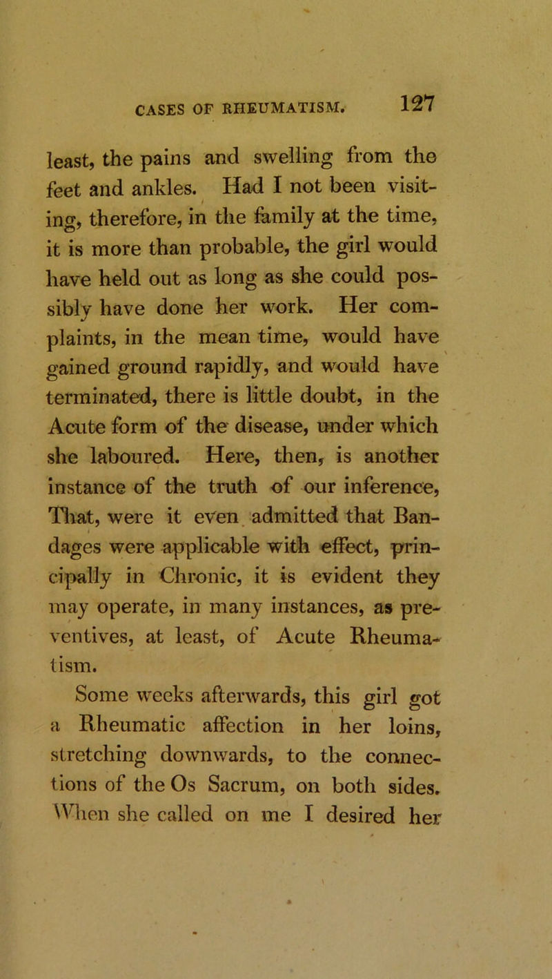 least, the pains and swelling from the feet and ankles. Had I not been visit- i ing, therefore, in the family at the time, it is more than probable, the girl would have held out as long as she could pos- sibly have done her work. Her com- plaints, in the mean time, would have gained ground rapidly, and would have terminated, there is little doubt, in the Acute form of the disease, under which she laboured. Here, then, is another instance of the truth of our inference, Tliat, were it even, admitted that Ban- i dages were applicable with effect, prin- cipally in Chronic, it is evident they may operate, in many instances, as pre- ventives, at least, of Acute Rheuma- tism. Some weeks afterwards, this girl got a Rheumatic affection in her loins, stretching downwards, to the connec- tions of the Os Sacrum, on both sides. \A^lien she called on me I desired her