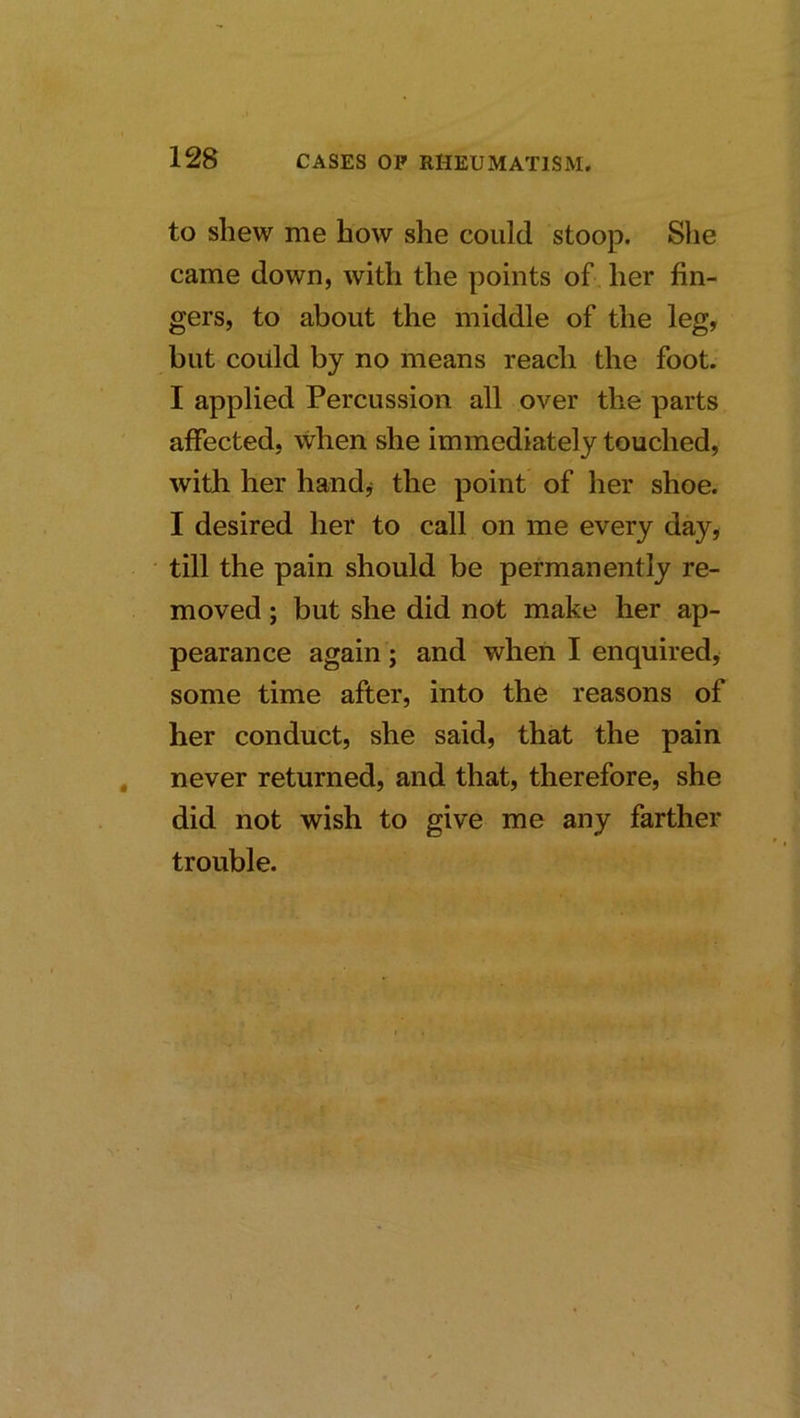 to shew me how she could stoop. She came down, with the points of her fin- gers, to about the middle of the leg, but coiild by no means reach the foot. I applied Percussion all over the parts affected, when she immediately touched, with her handj the point of her shoe. I desired her to call on me every day, • till the pain should be permanently re- moved ; but she did not make her ap- pearance again ; and when I enquired, some time after, into the reasons of her conduct, she said, that the pain , never returned, and that, therefore, she did not wish to give me any farther trouble. l