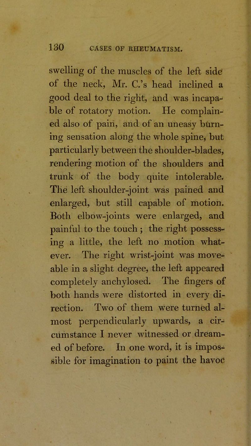 swelling of the muscles of the left side' of the neck, Mr. C.’s head inclined a good deal to the right, and was incapa- ble of rotatory motion. He complain- ed also of pain, and of an uneasy burn- ing sensation along the whole spine^ but particularly between the shoulder-blades, rendering motion of the shoulders and trunk of the body quite intolerable. The left shoulder-joint was pained and enlarged, but still capable of motion. Both elbow-joints were enlarged, and painful to the touch ; the right possess- ing a little, the left no motion what- ever. The right wrist-joint was move- able in a slight degree, the left appeared completely anchylosed. The fingers of both hands were distorted in every di- rection. Two of them were turned al- most perpendicularly upwards, a cir- cumstance I never witnessed or dream- ed of before. In one word, it is impos- sible for imagination to paint the havoc