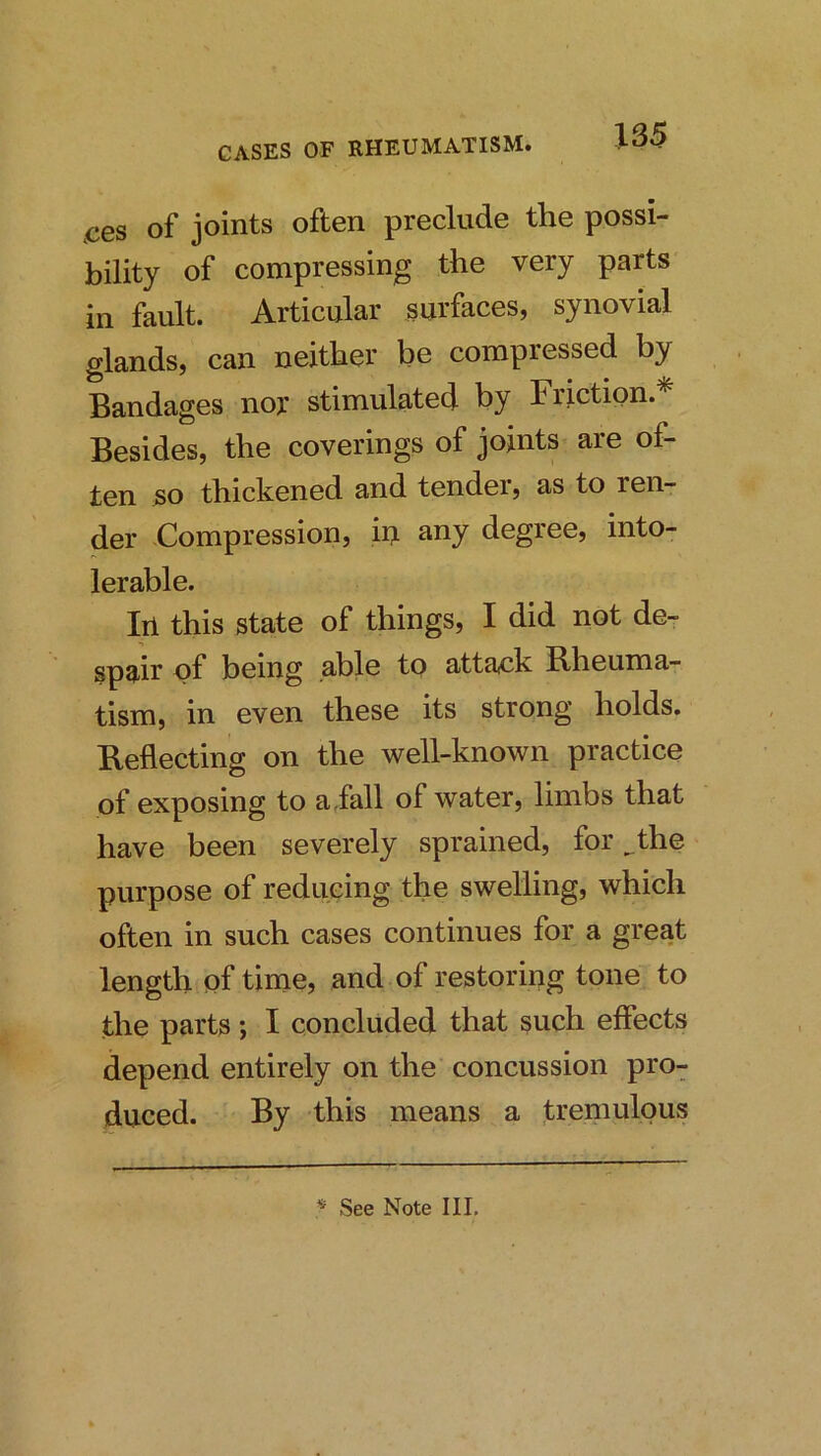 ,ces of joints often preclude the possi- bility of compressing the very parts in fault. Articular surfaces, synovial glands, can neither be compressed by Bandages nor stimulated by Friction.* Besides, the coverings of joints are of- ten so thickened and tender, as to ren- der Compression, iu any degree, into- lerable. Ill this state of things, I did not de- spair of being able to attack Bheuma- tism, in even these its strong holds. Keflecting on the well-known practice of exposing to a fall of water, limbs that have been severely sprained, for ^the purpose of reducing the swelling, which often in such cases continues for a great length of time, and of restoring tone to the parts; I concluded that such effects depend entirely on the concussion pro- duced. By this means a tremulous ^ See Note III.