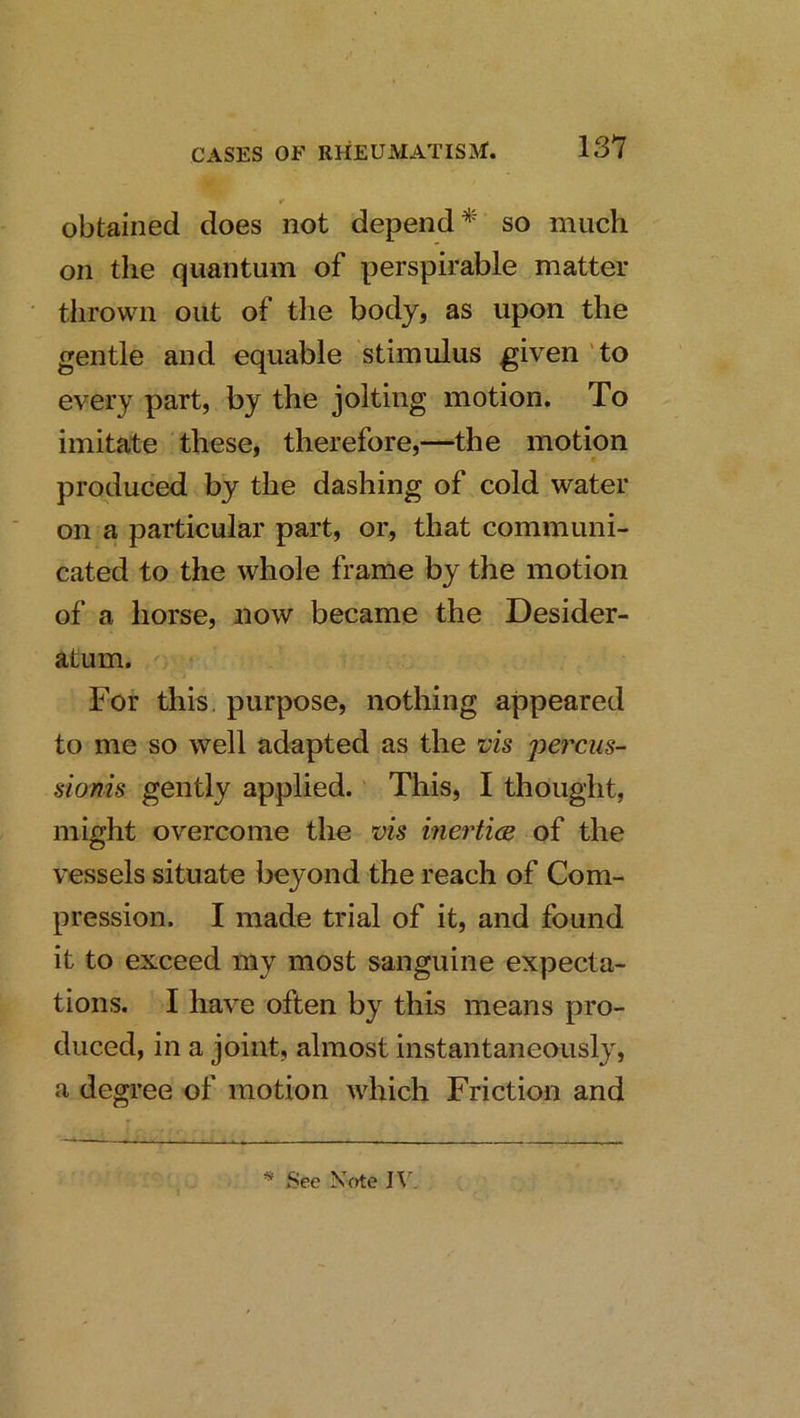 f obtained does not depend so much on the quantum of perspirable matter thrown out of the body, as upon the gentle and equable stimulus given 'to every part, by the jolting motion. To imitate these, therefore,—the motion produced by the dashing of cold water on a particular part, or, that communi- cated to the whole frame by the motion of a horse, now became the Desider- atum. For this, purpose, nothing appeared to me so well adapted as the vh pei'cus- sionis gently applied.' This, I thought, might overcome the vis inertics of the vessels situate beyond the reach of Com- pression. I made trial of it, and found it to exceed my most sanguine expecta- tions. I have often by this means pro- duced, in a joint, almost instantaneously, a degree of motion which Friction and * See Xf>te IV.