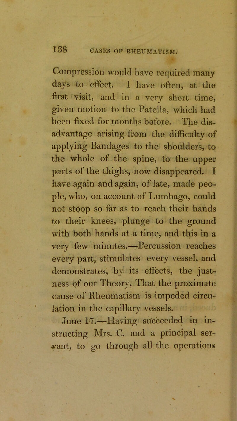 Compression would have required many days to effect. I have often, at the first visit, and in a very short time, given ^motion to the Patella, which had been fixed for months before. The dis- advantage arising from the difficulty of applying Bandages to the shoulders, to the whole of the spine, to the upper parts of the thighs, now disappeared. I have again and again, of late, made peo- ple, who, on account of Lumbago, could not stoop so far as to reach their hands to their knees, plunge to the ground with both hands at a time, and this in a Very few minutes.—rPercussion reaches every part, stimulates every vessel, and demonstrates, by its effects, the just- ness of our Theory, That the proximate cause of Rheumatism is impeded circu- lation in the capillary vessels. June 1'7.—Having succeeded in in- structing Mrs. C. and a principal ser- yant, to go through all the operations