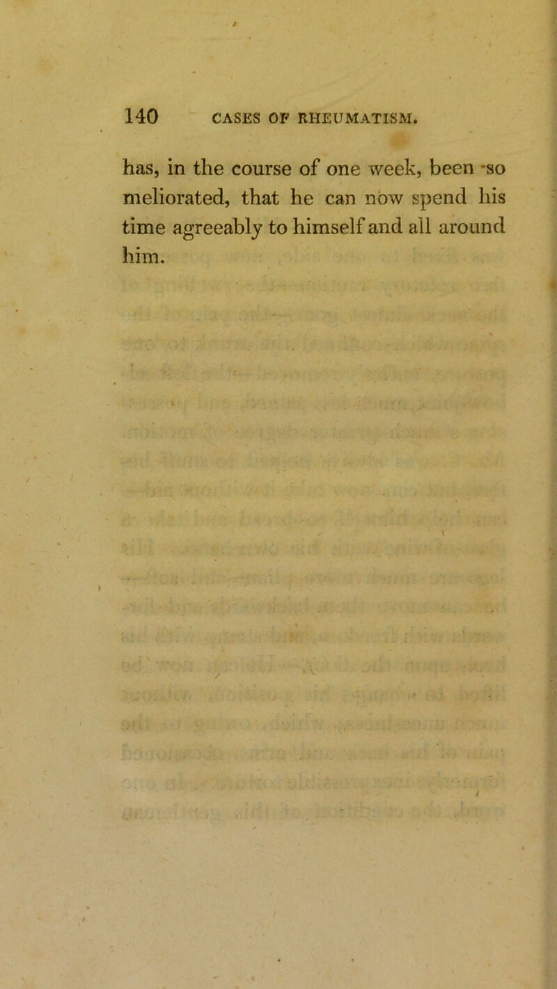 has, in the course of one week, been -so meliorated, that he can now spend his time agreeably to himself and all around him. Cr < i