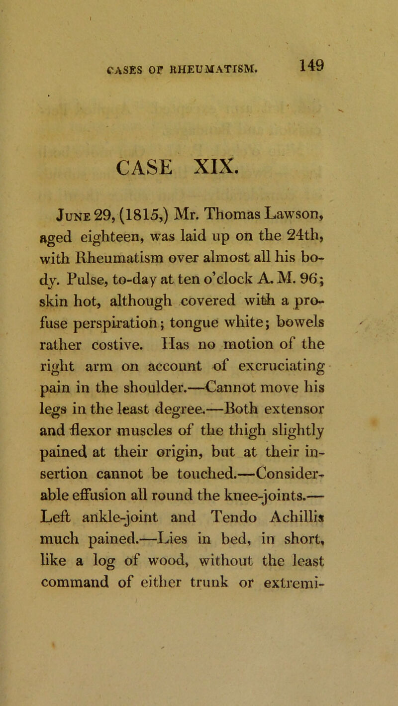 CASE XIX, June 29, (1815,) Mr. Thomas Lawson, aged eighteen, was laid up on the 24th, with Rheumatism over almost all his bo- dy. Pulse, to-day at ten o’clock A. M. 96; skin hot, although covered witih a pro- fuse perspiration; tongue white; bowels rather costive. Has no motion of the right arm on account of excruciating pain in the shoulder.—Cannot move his legs in the least degree.—Both extensor and flexor muscles of the thigh slightly pained at their origin, but at their in- sertion cannot be touched.—Consider- able efiusion all round the knee-joints.— Left ankle-joint and Tendo Achillis much pained.—Lies in bed, in short, like a log of wood, without the least command of either trunk or extremi-