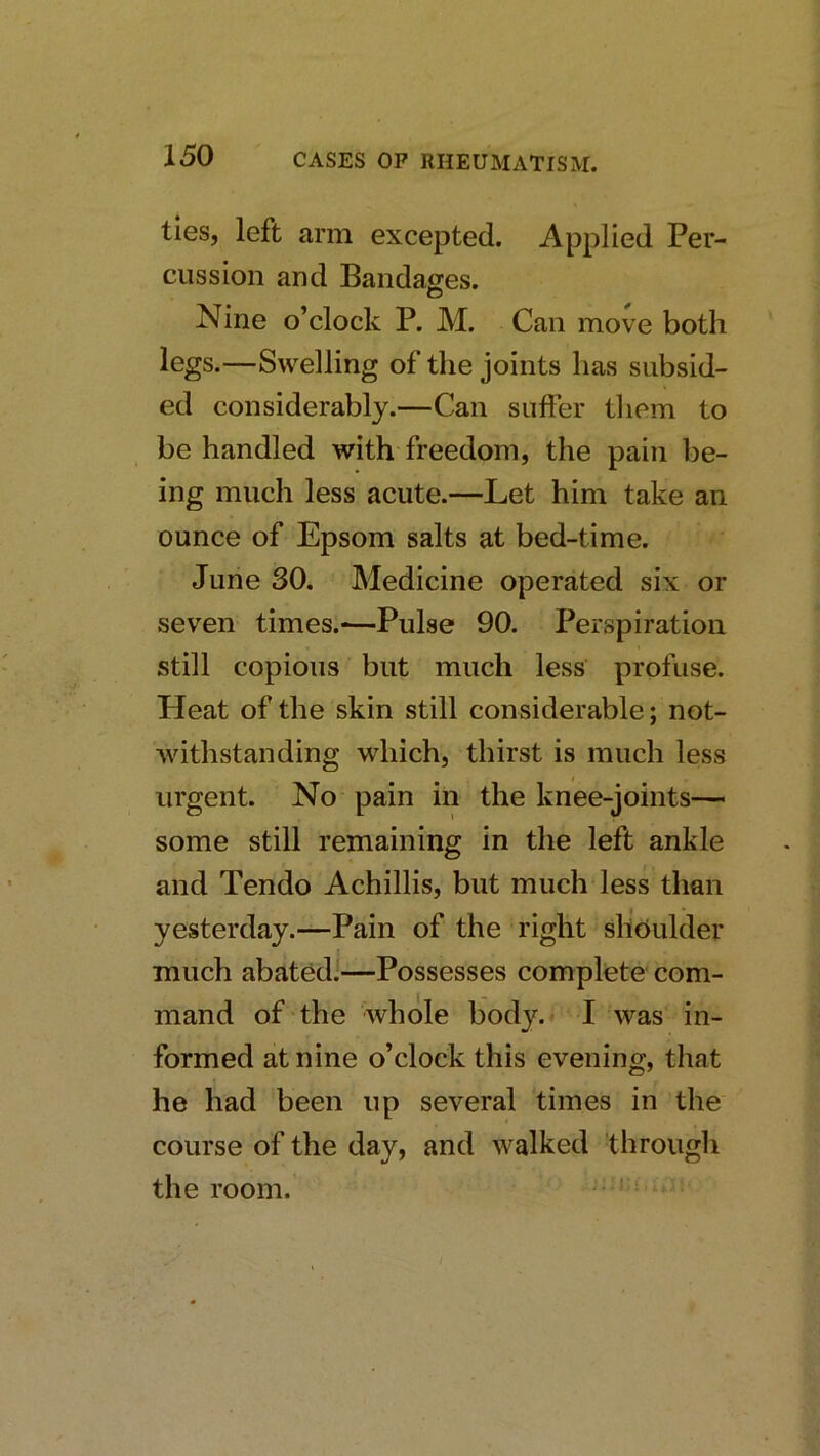 ties, left arm excepted. Applied Per- cussion and Bandages. Nine o’clock P. M. Can move both legs.—Swelling of the joints has subsid- ed considerably.—Can suffer tliem to be handled with freedom, the pain be- ing much less acute.—Let him take an ounce of Epsom salts at bed-time. June 30. Medicine operated six or seven times.*—Pulse 90. Perspiration still copious but much less profuse. Heat of the skin still considerable; not- withstanding which, thirst is much less urgent. No pain in the knee-joints— some still remaining in the left ankle and Tendo Achillis, but much less than yesterday.—Pain of the right shoulder much abated!—Possesses complete com- mand of the whole body.< I was in- formed at nine o’clock this evening, that he had been up several times in the course of the day, and walked 'through the room. • '