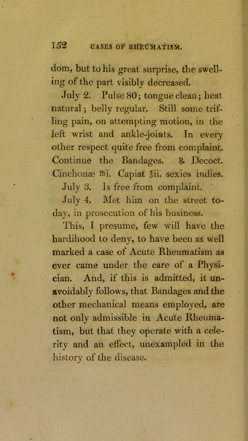 dom, but to his great surprise, the swell- ing of the part visibly decreased. July 2. Pulse 80; tongue clean; heat natural; belly regular. Still some trif- ling pain, on attempting motion, in the left wrist and ankle-joints. In every other respect quite free from complaint. Continue the Bandages. Decoct. Cinchonse fti. Capiat §ii. sexies indies. July 3. Is free from complaint. July 4. Met hiin on the street to- day, in prosecution of his business. This, I presume, few will have the > hardihood to deny, to have been as well marked a case of Acute Rheumatism as ever came under the care of a Physi- cian. And, if this is admitted, it un- avoidably follows, that Bandages and the other mechanical means employed, are not only admissible in Acute Rheuma- tism, but that they operate with a cele- rity and an effect, unexaifipled in the history of the disease.