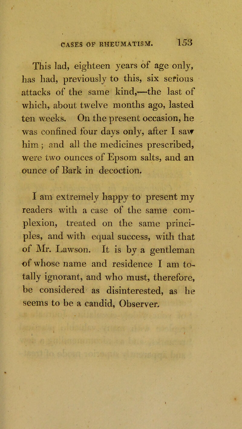 $ CASES OF RHEUMATISM. 153 This lad, eighteen years of age only, has had, previously to this, six serious attacks of the same kind,—the last of which, about twelve months ago, lasted ten weeks. On the present occasion, he was confined four days only, after I saw him ; and all the medicines prescribed, were two ounces of Epsom salts, and an ounce of Bark in decoction. I am extremely happy to present my readers with a case of the same com- plexion, treated on the same princi- ples, and with equal success, with that of Mr. Lawson. It is by a gentleman of whose name and residence I am to- tally ignorant, and who must, therefore, be considered as disinterested, as he seems to be a candid. Observer. /