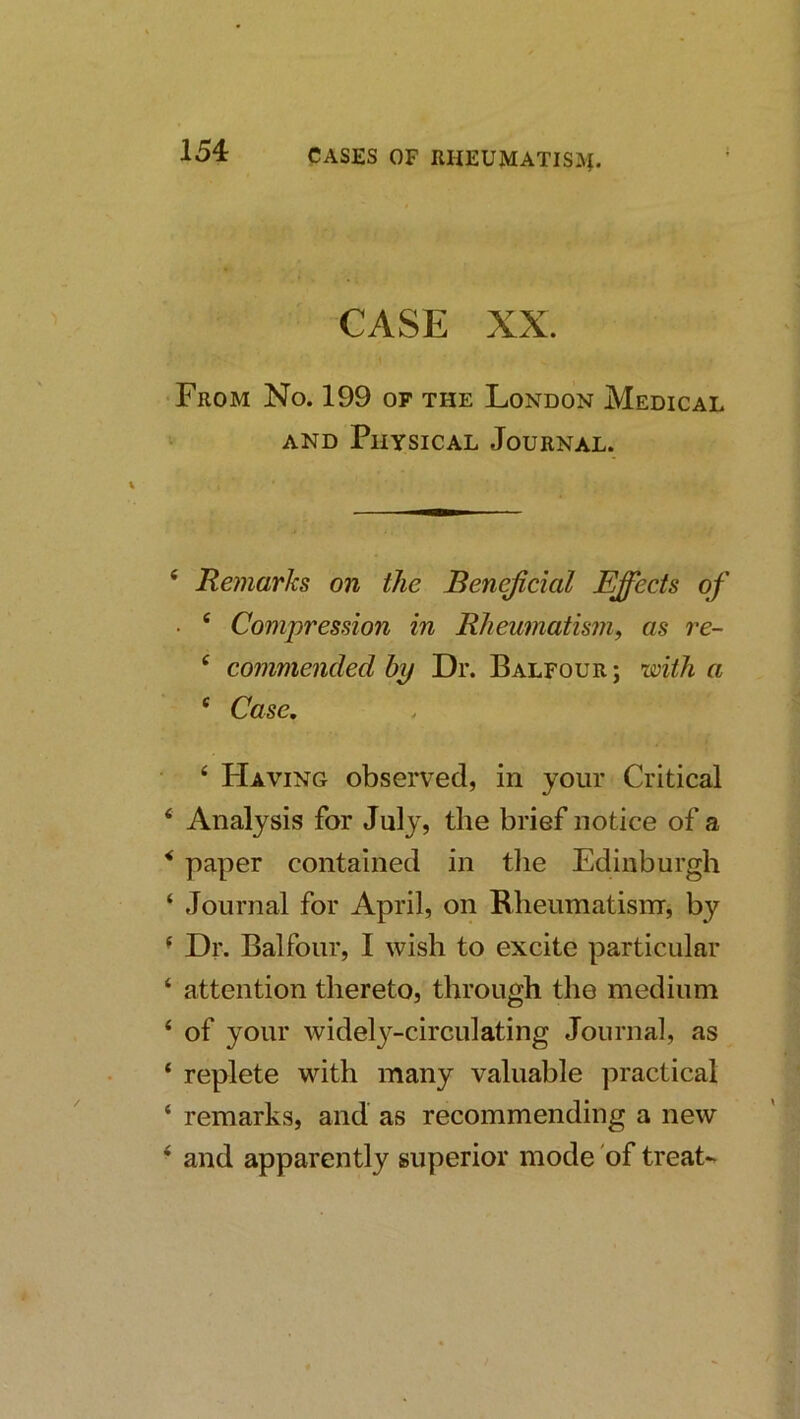 CASE XX. From No. 199 of the London Medical AND Physical Journal. ‘ Remarks on the Beneficial Effects of • ® Compression in Rheumatism, as re- ‘ commended by Dr. Balfour; with a ‘ Case, ‘ Having observed, in your Critical ‘ Analysis for July, the brief notice of a ^ paper contained in tlie Edinburgh ‘ Journal for April, on Bheumatisnr, by ^ Dr. Balfour, I wish to excite particular ‘ attention thereto, through the medium ‘ of your widely-circulating Journal, as ‘ replete with many valuable practical ‘ remarks, and as recommending a new ‘ and apparently superior mode of treat-