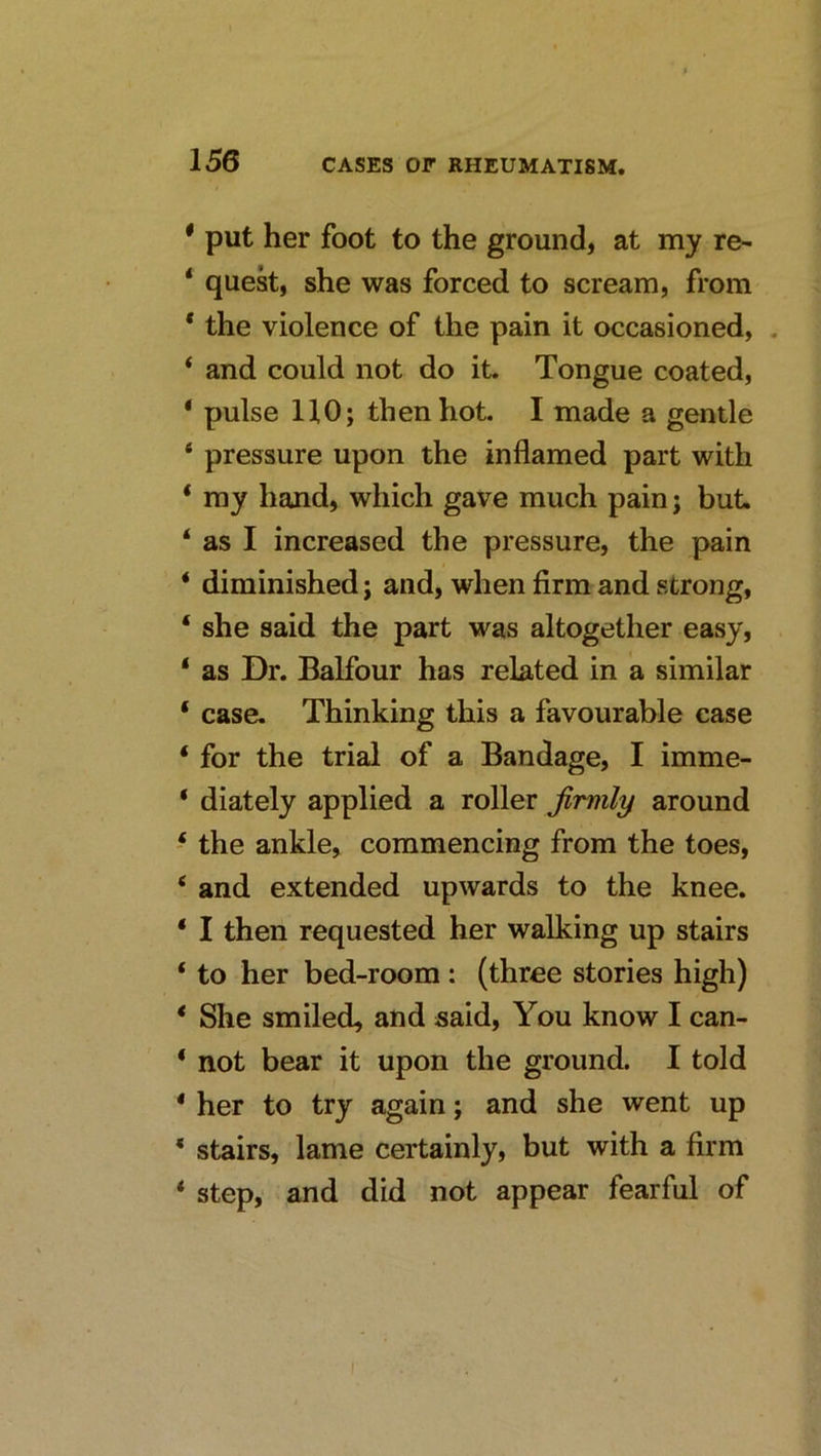 * put her foot to the ground, at my re- ‘ quest, she was forced to scream, from * the violence of the pain it occasioned, . ‘ and could not do it. Tongue coated, ‘ pulse HO; then hot. I made a gentle ‘ pressure upon the inflamed part with * my hand, which gave much pain; but. ‘ as I increased the pressure, the pain ‘ diminished; and, when firm and strong, ‘ she said the part was altogether easy, ‘ as Dr. Balfour has related in a similar ‘ case. Thinking this a favourable case ‘ for the trial of a Bandage, I imme- ‘ diately applied a roller firmly around ‘ the ankle, commencing from the toes, ‘ and extended upwards to the knee. ‘ I then requested her walking up stairs ‘ to her bed-room : (three stories high) * She smiled, and said. You know I can- ‘ not bear it upon the ground. I told * her to try again; and she went up * stairs, lame certainly, but with a firm * step, and did not appear fearful of