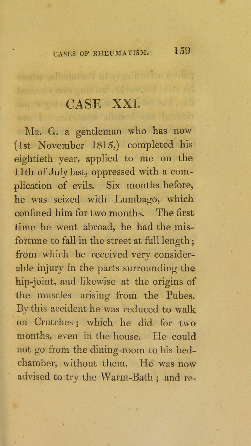 CASE XXI. Mu. G. a gentleman who has now (1st November 1815,) completed his eightieth year, applied to me on the 11th of July last, oppressed with a com- plication of evils. Six months before, he was seized with Lumbago^ which confined him for two months. The first time he went abroad, he had the mis- fortune to fall in the street at full length; from which he received very consider- able injury in the parts surrounding the hip-joint, and likewise at the origins of the muscles arising from the Pubes. By this accident he was reduced to walk on Crutches; which he did for two monthsj even in the house. He could not go from the dining-room to his bed- chamber, without them, tie was now advised to try the Warm-Bath ; and re-