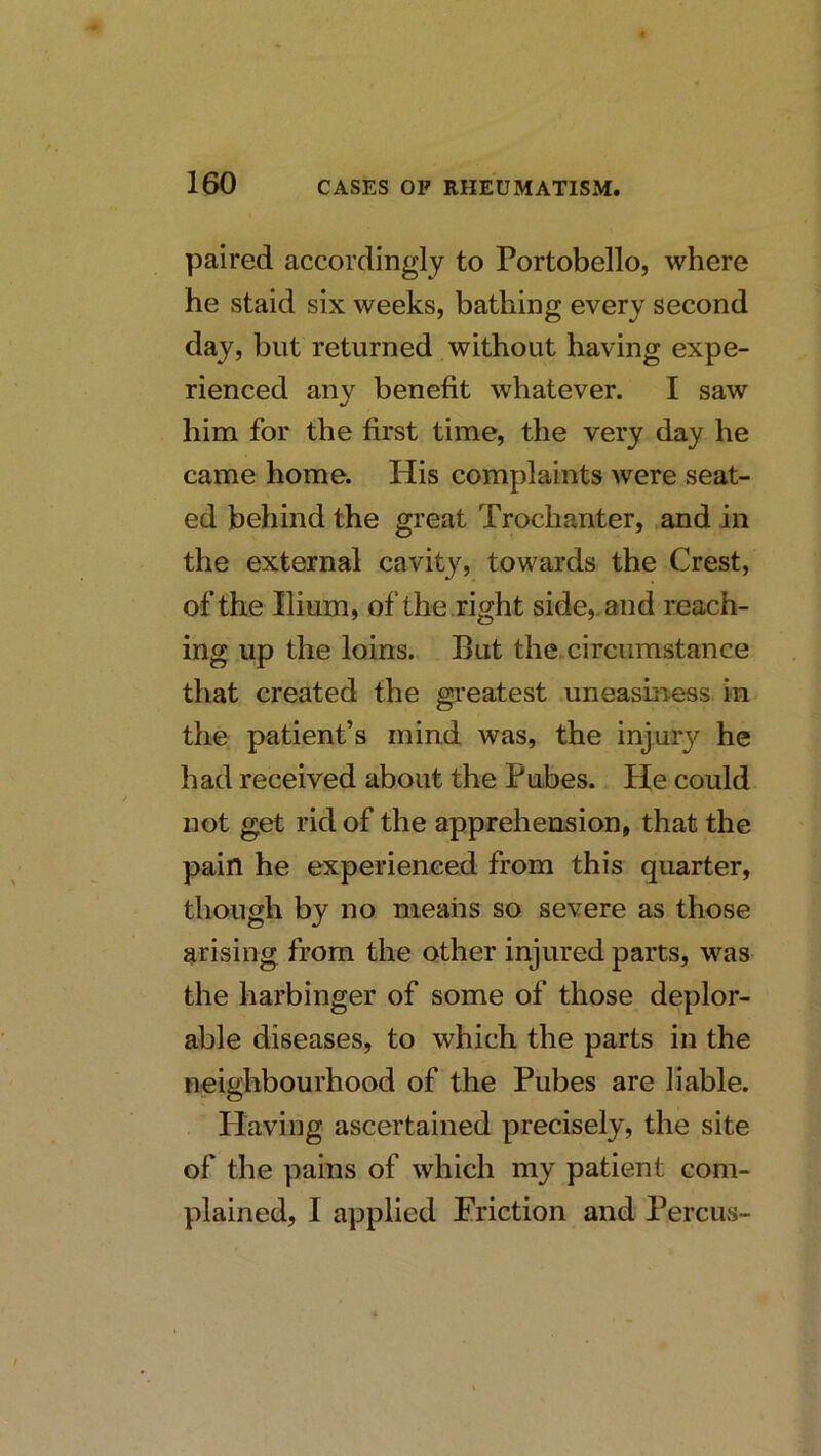 paired accordingly to Portobello, where he staid six weeks, bathing every second day, but returned without having expe- rienced any benefit whatever. I saw him for the first time, the very day he came home. His complaints were seat- ed behind the great Trochanter, ,and in the external cavity, towards the Crest, of the Ilium, of the right side,, and reach- ing up the loins. But the circumstance that created the greatest uneasmess in the patient’s mind was, the injury he had received about the Pubes. He could not get rid of the apprehension, that the pain he experienced from this quarter, though by no means so severe as those arising from the other injured parts, was the harbinger of some of those deplor- able diseases, to which the parts in the neighbourhood of the Pubes are liable. Having ascertained precisely, the site of the pains of which my patient com- plained, I applied Friction and Percus-