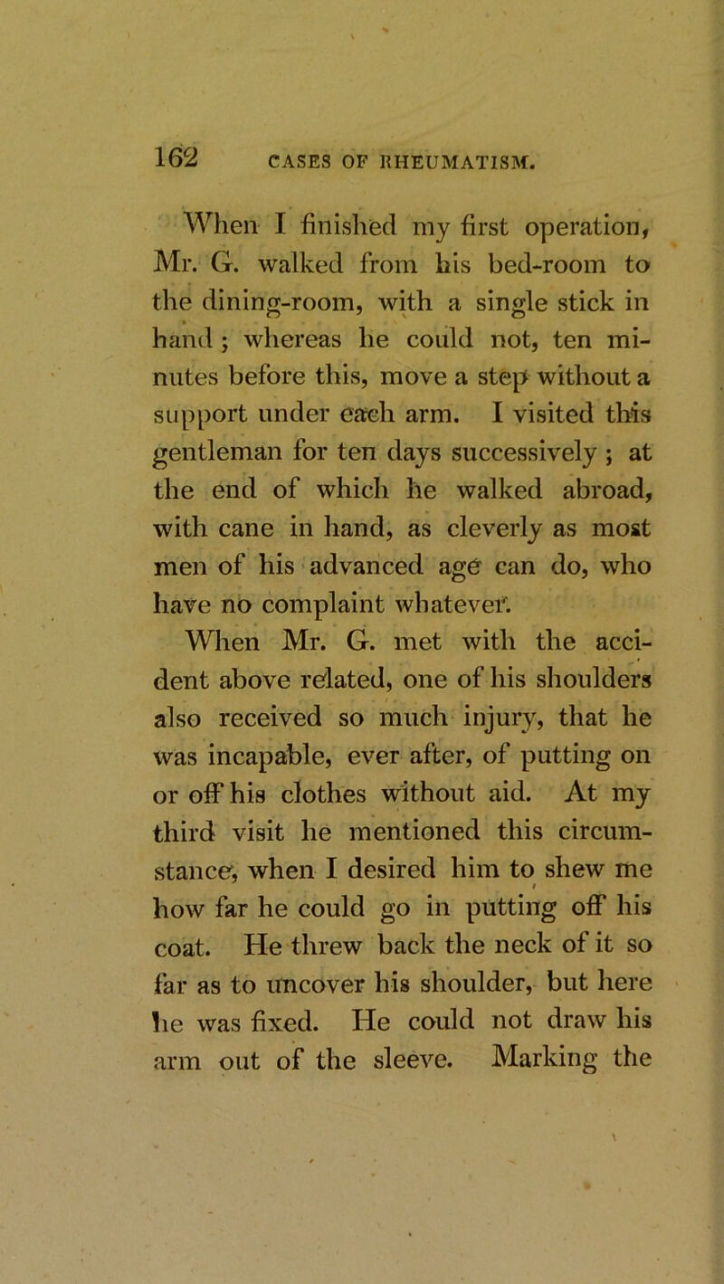 When I finished my first operation, Mr. G. walked from his bed-room to the dining-room, with a single stick in ft hand; whereas he could not, ten mi- nutes before this, move a step without a support under each arm. I visited this gentleman for ten days successively ; at the end of which he walked abroad, with cane in hand, as cleverly as moat men of his ■ advanced age can do, who have no complaint whatevef. When Mr. G. met with the acci- dent above related, one of his shoulders 4 also received so much injury, that he was incapable, ever after, of putting on or off his clothes without aid. At my third visit he mentioned this circum- stance, when I desired him to shew me how far he could go in putting off his coat. He threw back the neck of it so far as to imcover his shoulder, but here • he was fixed. He could not draw his arm out of the sleeve. Marking the