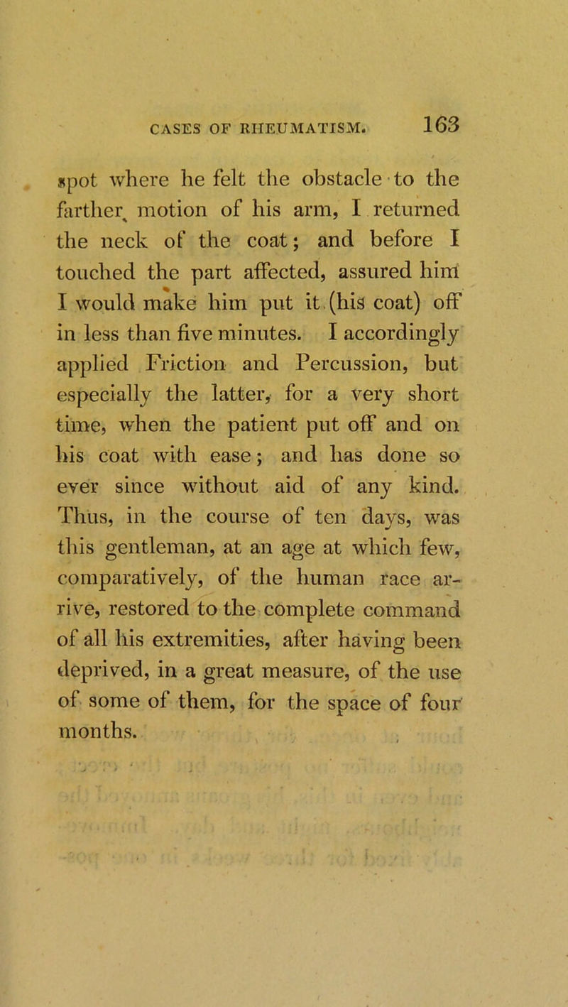 spot where he felt the obstacle to the farther^ motion of his arm, I returned the neck of the coat; and before I touched the part affected, assured hirii I would make him put it (his coat) off in less than five minutes. I accordingly applied Friction and Percussion, but especially the latter, for a very short time, when the patient put off and on his coat with ease; and has done so ever since without aid of any kind. Thus, in the course of ten days, was this gentleman, at an age at which few, comparatively, of the human race ar- rive, restored to the complete command of all his extremities, after havincr been deprived, in a great measure, of the use of some of them, for the space of four months.