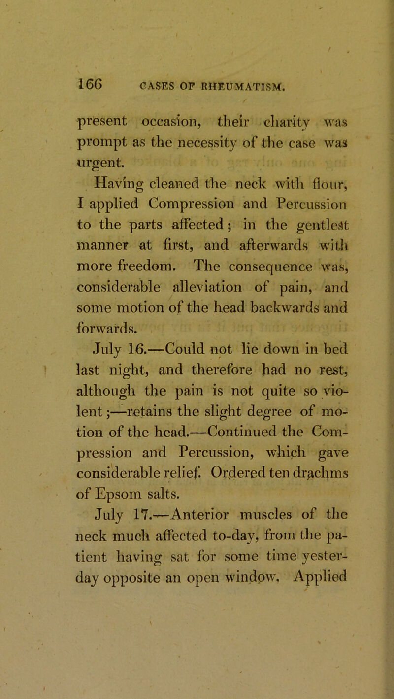 / I 166 GASES OP RHEUMATISM. present occasion, their cliarity was prompt as the necessity of the case was urgent. Having cleaned the neck with flour, I applied Compression and Percussion to the parts affected; in the gentlest manner at first, and afterwards with more freedom. The consequence was, considerable alleviation of pain, and some motion of the head backwards and forwards. July 16.—Could not lie down in bed last night, and therefore had no rest, although the pain is not quite so vio- lent ;—retains the slight degree of mo- tion of the head.—Continued the Com- pression and Percussion, which gave considerable relief. Ordered ten drachms of Epsom salts. July 17.—Anterior muscles of the neck much affected to-day, from the pa- tient having sat for some time yester- day opposite an open window, Applied