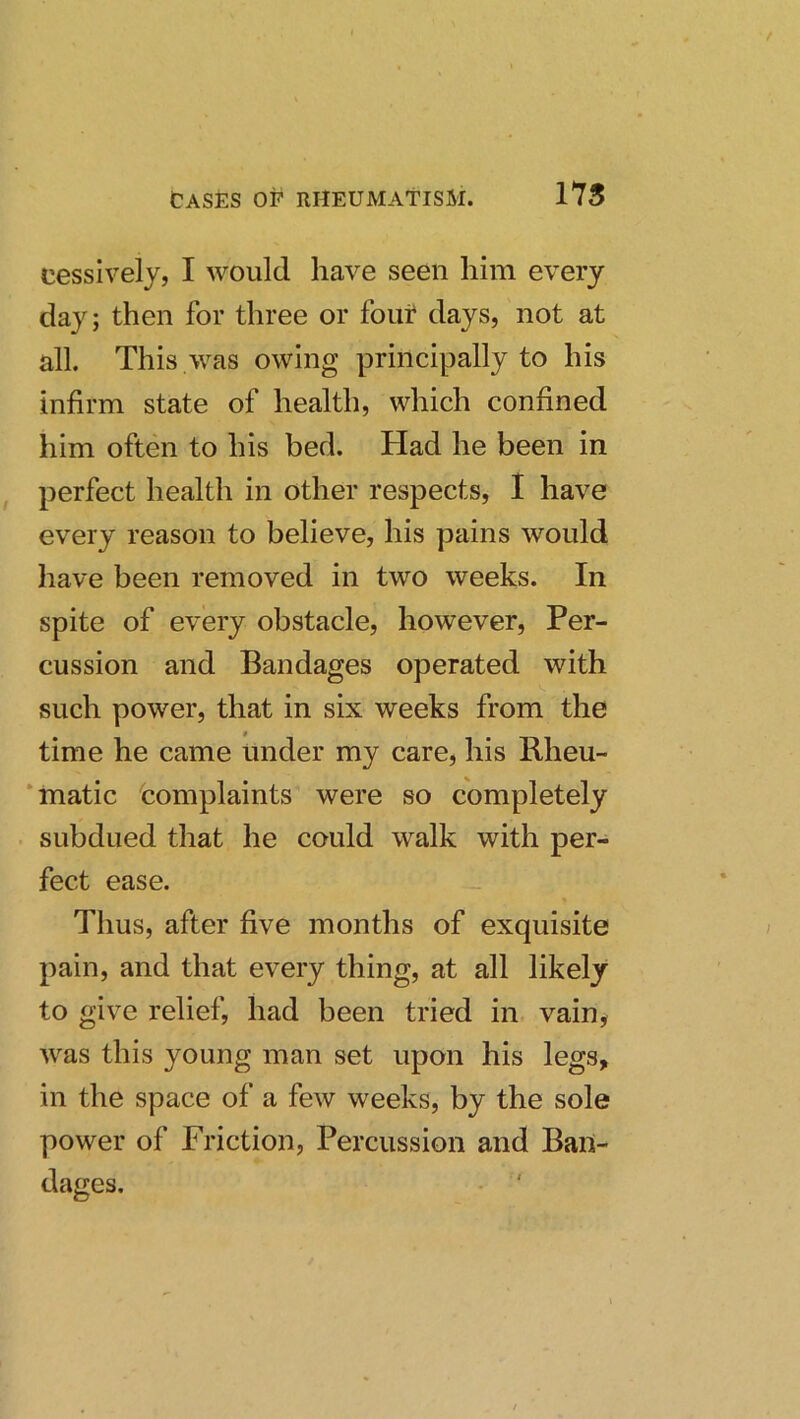 17S cessively, I would have seen him every day; then for three or four days, not at all. This was owing principally to his infirm state of health, which confined him often to his bed. Had he been in , perfect health in other respects, I have every reason to believe, his pains would have been removed in two weeks. In spite of every obstacle, however. Per- cussion and Bandages operated with such power, that in six weeks from the time he came under my care, his Rheu- ‘matic complaints were so completely . subdued that he could walk with per- fect ease. Thus, after five months of exquisite pain, and that every thing, at all likely to give relief, had been tried in vain, was this young man set upon his legs, in the space of a few weeks, by the sole power of Friction, Percussion and Ban- dages. • '