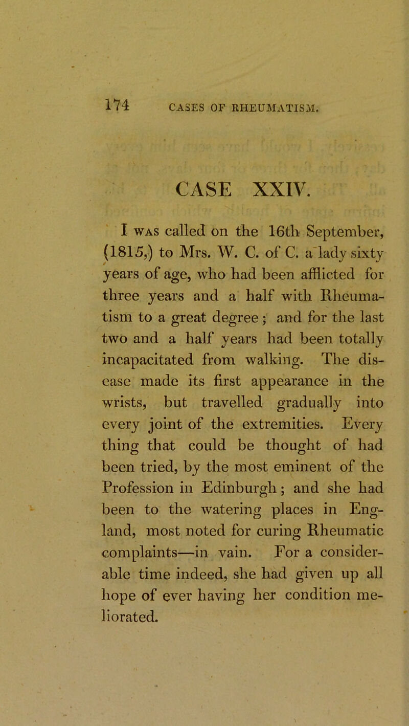 CASE XXIV. I WAS called on the 16th September, (1815,) to Mrs. W. C. of C. a’lady sixty years of age, who had been afflicted for three years and a half with Rheuma- tism to a great degree; and for the last two and a half years had been totally incapacitated from walking. The dis- ease made its first appearance in the wrists, but travelled gradually into every joint of the extremities. Every thing that could be thought of had been tried, by the most eminent of the Profession in Edinburgh; and she had been to the watering places in Eng- land, most noted for curing Rheumatic complaints—in vain. For a consider- able time indeed, she had given up all hope of ever having her condition me- liorated.