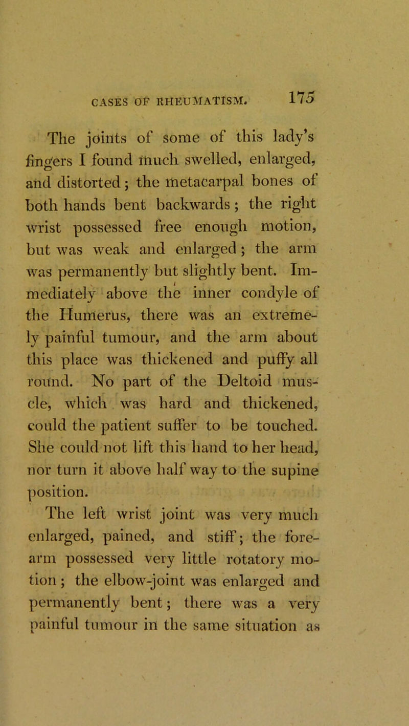 The joints of some of this lady’s fingers I found much swelled, enlarged, and distorted; the metacarpal bones ot both hands bent backwards; the right wrist possessed free enough motion, but was weak and enlarged; the arm was permanently but slightly bent. Im- mediately above the inner condyle of the Humerus, there was an extreme- ly painful tumour, and the arm about this place was thickened and puffy all round. No part of the Deltoid mus- cle, which was hard and thickened, could the patient suffer to be touched. She could not lift this hand to her head, nor turn it above half way to the supine position. The left wrist joint was very much enlarged, pained, and stiff; the fore- arm possessed very little rotatory mo- tion ; the elbow-joint was enlarged and permanently bent; there was a very painful tumour in the same situation as