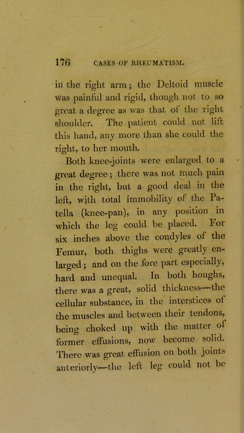 ill the right arm; the Deltoid muscle was painful and rigid, though not to so great a degree as was that of the right shoulder. The patient could not lift this hand, any more than she could the right, to her mouth. Both knee-joints were enlarged to a great degree; there was. not much pain in the right, but a good deal in the left, with total immobility of the Pa- tella (knee-pan), in any position in which the leg could be placed. For six inches above the condyles of the Femur, both thighs were greatly en- larged j and on the fore pait especially, hard and unequal. In both houghs, there was a great, solid thickness the cellular substance, in the' interstices of the muscles and between their tendons, being choked up with the matter of former effusions, now become solid. There was great effusion on both joints anteriorly—the left leg could not be