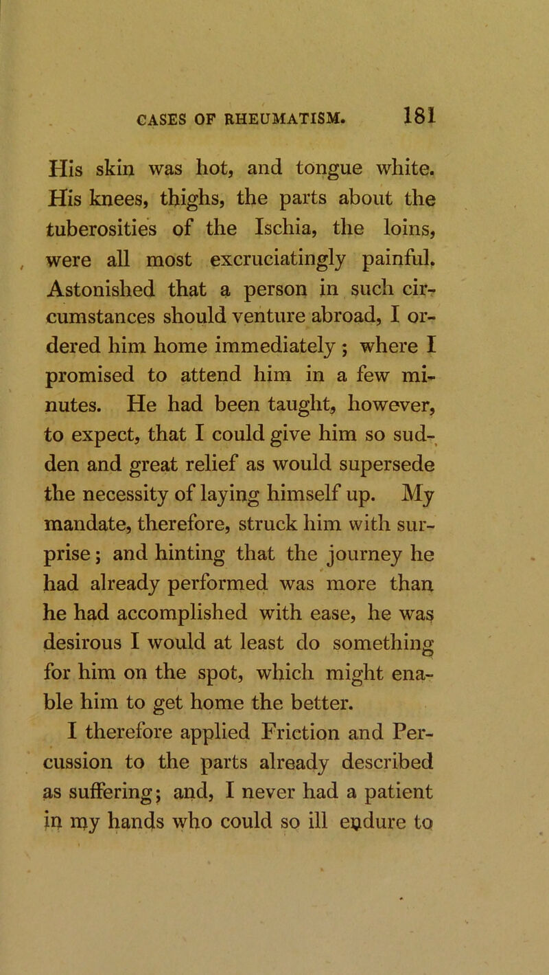 His skin was hot, and tongue white. His knees, thighs, the parts about the tuberosities of the Ischia, the loins, , were all most excruciatingly painful. Astonished that a person in such cirr cumstances should venture abroad, I or- dered him home immediately ; where I promised to attend him in a few mi- nutes. He had been taught, however, to expect, that I could give him so sud- den and great relief as would supersede the necessity of laying himself up. My mandate, therefore, struck him with sur- prise ; and hinting that the journey he 0 had already performed was more than he had accomplished with ease, he was desirous I would at least do something for him on the spot, which might ena- ble him to get home the better. I therefore applied Friction and Per- cussion to the parts already described as suffering; and, I never had a patient in njy hands who could so ill endure to