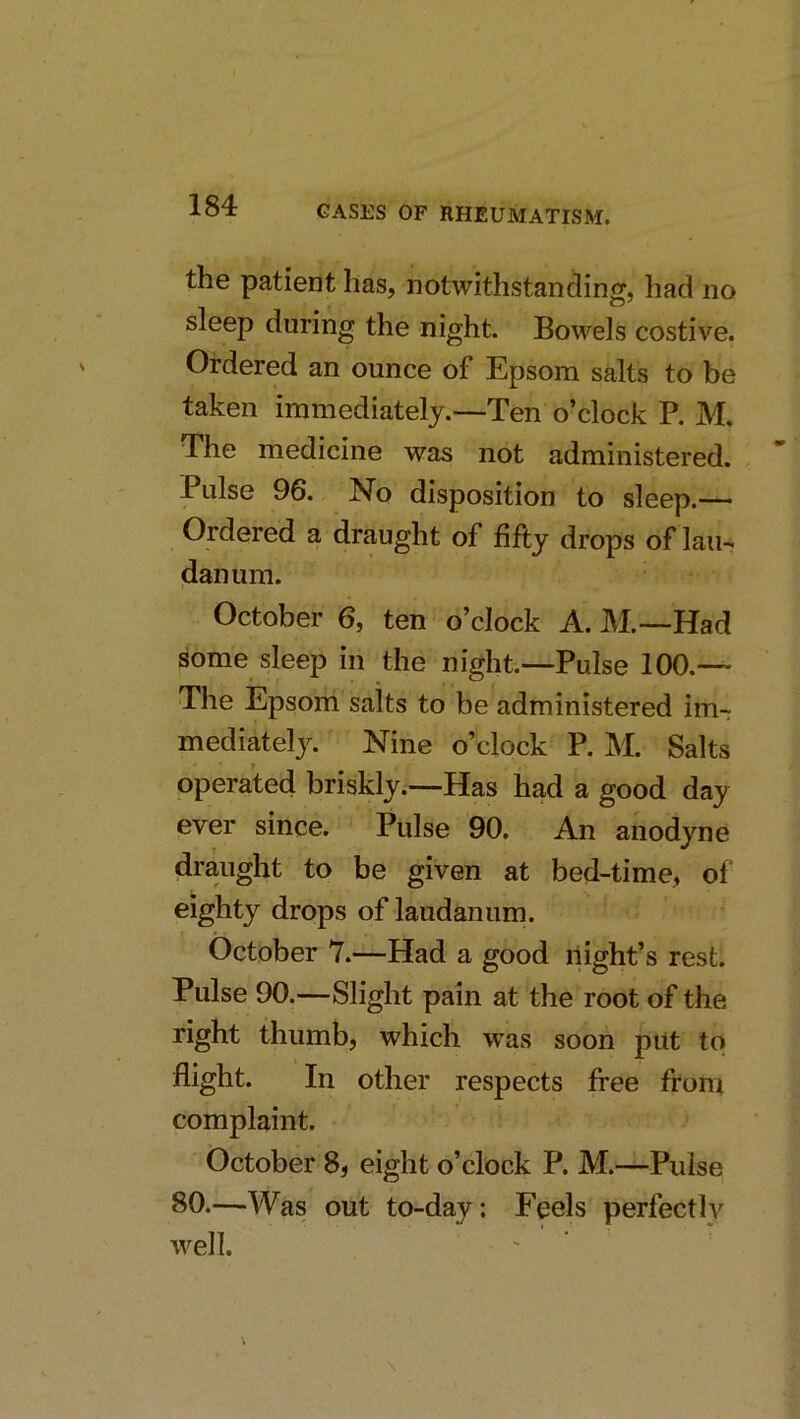 the patient has, notwithstanding, had no sleep during the night. Bowels costive. Ordered an ounce of Epsom salts to be taken immediately.—Ten o’clock P. M, The medicine was not administered. , Pulse 96. No disposition to sleep.— Ordered a draught of fifty drops of lain danum. October 6, ten o’clock A. M.—Had some sleep in the night—Pulse 100.— The Epsom salts to be administered im- mediately. Nine o’clock P. M. Salts operated briskly.—Has had a good day ever since. Pulse 90. An anodyne draught to be given at bed-time, of eighty drops of laudanum. October 7.—Had a good night’s rest. Pulse 90.—Slight pain at the root of the right thumb, which was soon put to flight. In other respects free from complaint. October 8, eight o’clock P. M.—Pulse 80.—Was out to-day; Feels perfectly well.