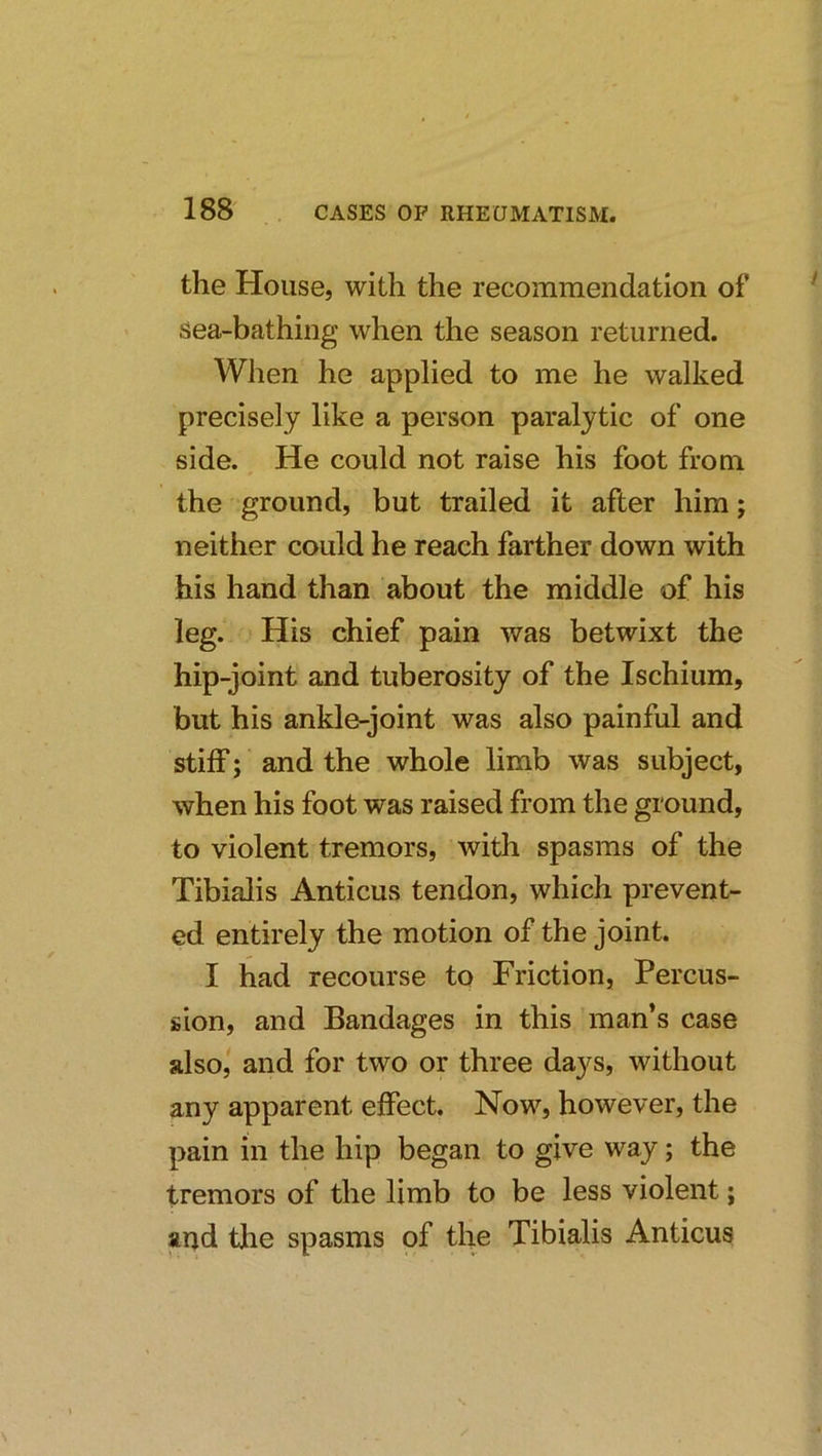 the House, with the recommendation of sea-bathing when the season returned. When he applied to me he walked precisely like a person paralytic of one side. He could not raise his foot from the ground, but trailed it after him; neither could he reach farther down with his hand than about the middle of his leg. His chief pain was betwixt the hip-joint and tuberosity of the Ischium, but his ankle-joint was also painful and stiff; and the whole limb was subject, when his foot was raised from the ground, to violent tremors, with spasms of the Tibialis Anticus tendon, which prevent- ed entirely the motion of the joint. I had recourse to Friction, Percus- sion, and Bandages in this man’s case also,' and for two or three days, without any apparent effect. Now, however, the pain in the hip began to give way; the tremors of the limb to be less violent; aqd the spasms of the Tibialis Anticus