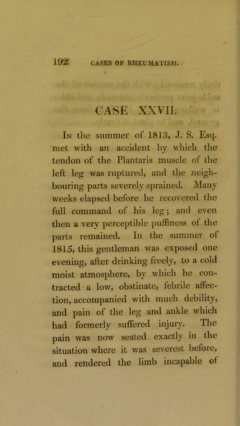 CASE XXVII. ^ I ■ ••11*^ In the summer of 1813, J.' S. Esq. 'met with an accident by which the tendon of the Plantaris muscle of the left leg was ruptured, and the neigh- bouring parts severely sprained. Many weeks elapsed before he recovered the full command of his leg; and even then a very perceptible puffiness of the parts remained. In the summer of 1815, this gentleman was exposed one evening, after drinking freely, to a cold moist atmosphere, by which he con- tracted ' a low^ obstinate, febrile affec- tion, accompanied with much debility, and pain of the leg and ankle which had formerly suffered injury. The pain was now seated exactly in the situation where it was severest before, and rendered the limb incapable of