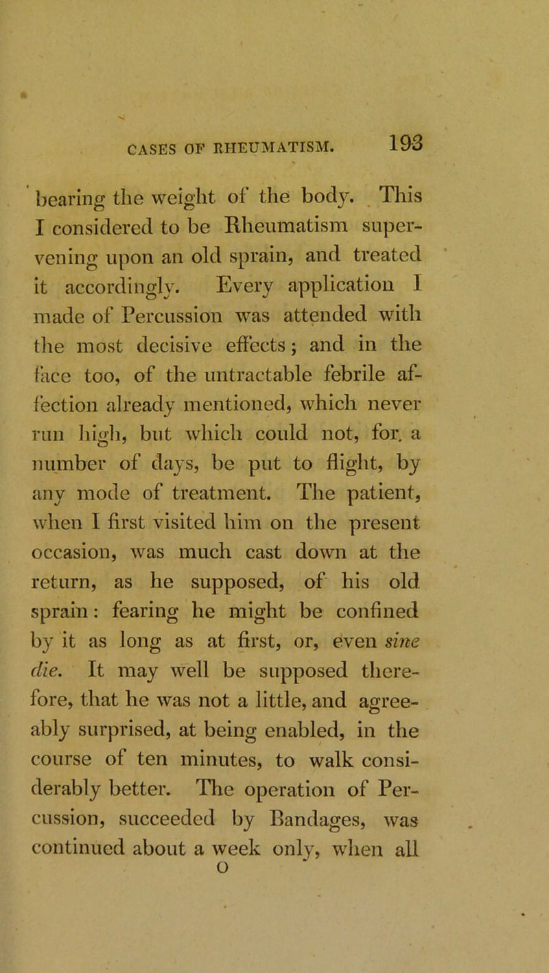 bearing the weight of the body. This I considered to be Rheumatism super- vening upon an old sprain, and treated it accordingly. Every application I made of Percussion was attended with tlie most decisive effects; and in the face too, of the untractable febrile af- fection already mentioned, which never run higli, but which could not, for. a number of days, be put to flight, by any mode of treatment. The patient, when I first visited him on the present occasion, was much cast down at the return, as he supposed, of his old sprain: fearing he might be confined by it as long as at first, or, even sine die. It may well be supposed there- fore, that he was not a little, and agree- ably surprised, at being enabled, in the course of ten minutes, to walk consi- derably better. The operation of Per- cussion, succeeded by Bandages, was continued about a week only, wlien all o