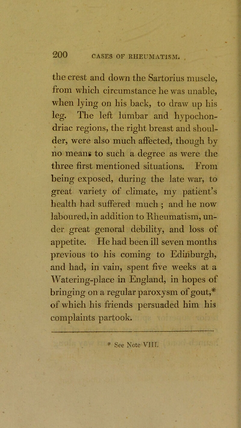 the crest and down the Sartorius muscle, from which circumstance he was unable, when lying on his back, to draw up his leg. The left lumbar and hypochon- driac regions, the right breast and shoul- der, were also much affected, though by no means to such a degree as were the three first mentioned situations. From being exposed, during the late war, to great variety of climate, my patient’s health had suffered much ; and he now laboured, in addition to Rheumatism, un- der great general debility, and loss of appetite. He had been ill seven months previous to his coming to Edinburgh, and had, in vain, spent five weeks at a Watering-place in England, in hopes of bringing on a regular paroxysm of gout,* of which his friends persuaded him his complaints partook. * See Note VIII,