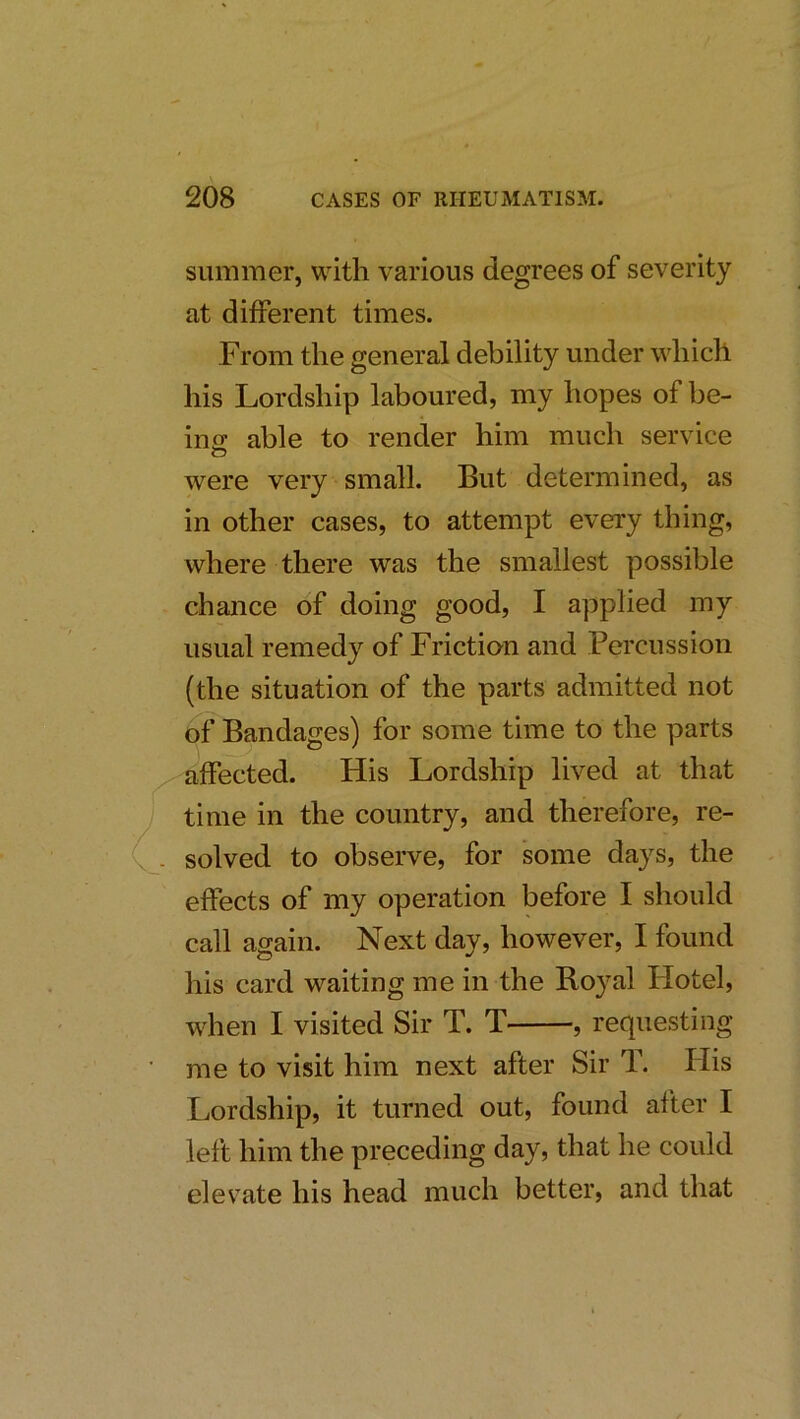 summer, with various degrees of severity at different times. From the general debility under which his Lordship laboured, my hopes of be- ino; able to render him much service were very small. But determined, as in other cases, to attempt every thing, where there was the smallest possible chance of doing good, I applied my usual remedy of Friction and Percussion (the situation of the parts admitted not of Bandages) for some time to the parts affected. His Lordship lived at that time in the country, and therefore, re- solved to observe, for some days, the effects of my operation before I should call again. Next day, however, I found his card waiting me in the Boyal Flotel, when I visited Sir T. T , requesting me to visit him next after Sir T. His Lordship, it turned out, found after I left him the preceding day, that he could elevate his head much better, and that