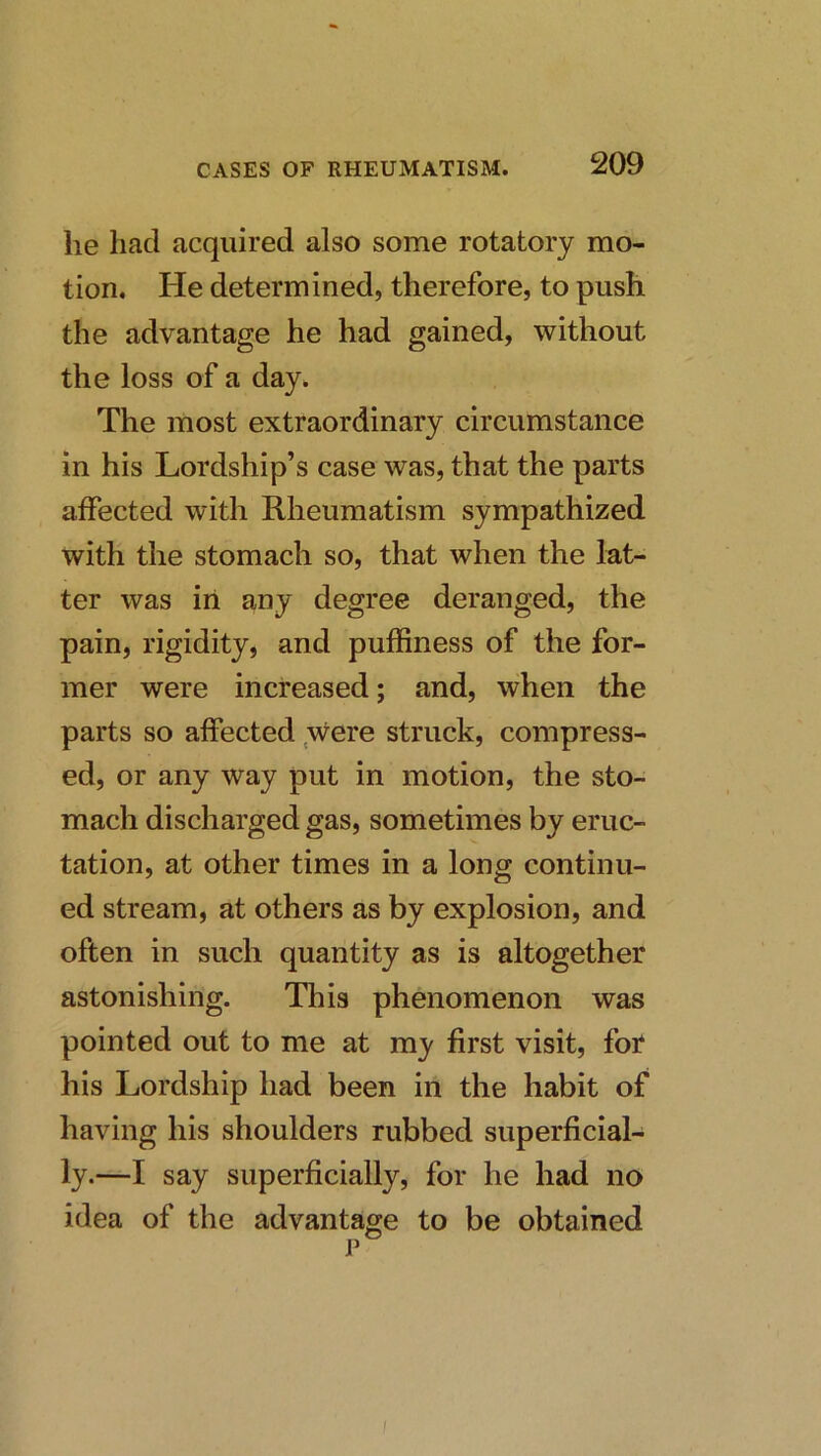 he had acquired also some rotatory mo- tion. He determined, therefore, to push the advantage he had gained, without the loss of a day. The most extraordinary circumstance in his Lordship’s case was, that the parts affected with Rheumatism sympathized with the stomach so, that when the lat- ter was iii any degree deranged, the pain, rigidity, and puffiness of the for- mer were increased; and, when the parts so affected were struck, compress- ed, or any way put in motion, the sto- mach discharged gas, sometimes by eruc- tation, at other times in a long continu- ed stream, at others as by explosion, and often in such quantity as is altogether astonishing. This phenomenon was pointed out to me at my first visit, for his Lordship had been in the habit of having his shoulders rubbed superficial- ly.—I say superficially, for he had no idea of the advantage to be obtained I