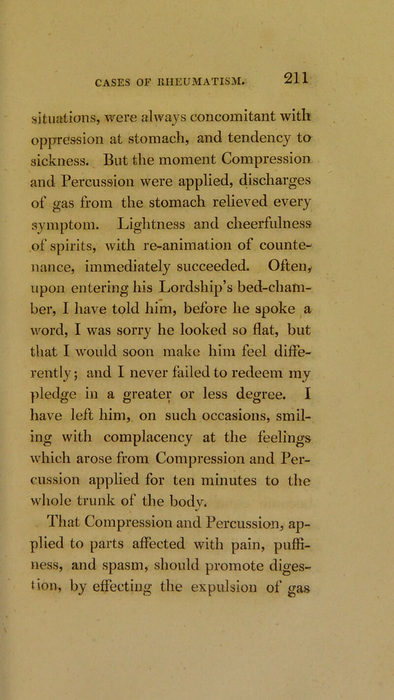 situations, were always concomitant with oppression at stomach, and tendency to sickness. But the moment Compression and Percussion were applied, discharges of gas from the stomach relieved every symptom. Lightness and cheerfulness of spirits, with re-animation of counte- nance, immediately succeeded. Ofteny upon entering his Lordship’s bed-cham- tm her, I have told him, before he spoke a word, I was sorry he looked so flat, but that I would soon make him feel diffe- rently ; and I never failed to redeem my pledge in a greater or less degree. I have left him, on such occasions, smil- ing with complacency at the feelings which arose from Compression and Per- cussion applied for ten minutes to the whole trunk of the body. That Compression and Percussion, ap- plied to parts affected with pain, puffi- ness, and spasm, should promote diges- tion, by effecting the expulsion of gas