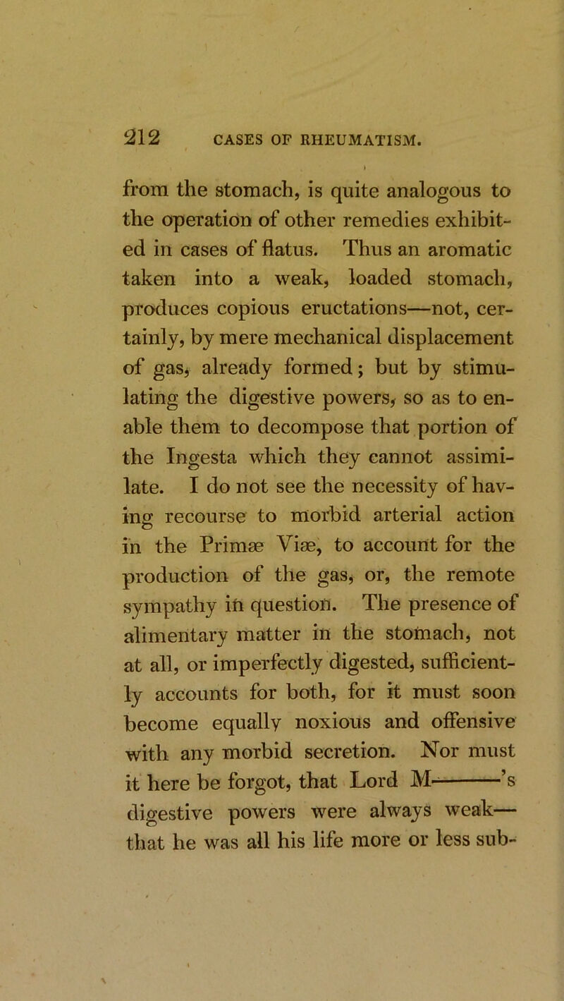 from the stomach, is quite analogous to the operation of other remedies exhibit- ed in cases of flatus. Thus an aromatic taken into a weak, loaded stomach, produces copious eructations—not, cer- tainly, by mere mechanical displacement of gas^ already formed; but by stimu- lating the digestive powers^ so as to en- able them to decompose that portion of the Ingesta which they cannot assimi- late. I do not see the necessity of hav- ing recourse to morbid arterial action in the Primae Vise, to account for the production of the gas, or, the remote sympathy iii question. The presence of alimentary matter in the stomach, not at all, or imperfectly digested, sufficient- ly accounts for both, for it must soon become equally noxious and offensive with any morbid secretion. Nor must it here be forgot, that Lord ’s digestive powers were always weak— that he was all his life more or less sub-