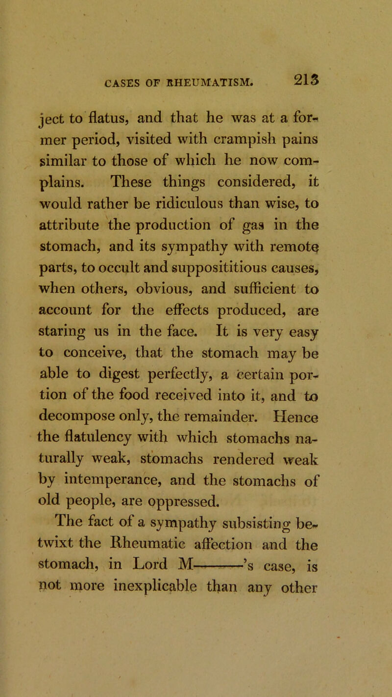 215 ject to flatus, and that he was at a for-^ mer period, visited with crampish pains similar to those of which he now com- plains. These things considered, it would rather be ridiculous than wise, to attribute the production of gas in the stomach, and its sympathy with remote parts, to occult and supposititious causes, when others, obvious, and sufficient to account for the effects produced, are staring us in the face. It is very easy to conceive, that the stomach may be able to digest perfectly, a certain por- tion of the food received into it, and to decompose only, the remainder. Hence the flatulency with which stomachs na- turally weak, stomachs rendered weak by intemperance, and the stomachs of old people, are oppressed. The fact of a sympathy subsisting be^ twixt the Rheumatic affection and the stomach, in Lord M ’s case, is not more inexplicable than any other