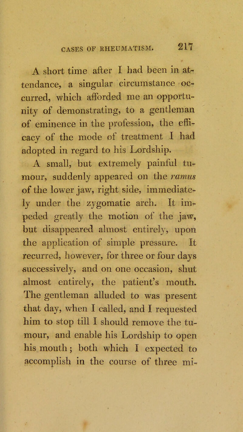 A short time after I had been in at- tendance, a singular circumstance oc- curred, which afforded me an opportu- nity of demonstrating, to a gentleman of eminence in the profession, the effi- cacy of the mode of treatment I had adopted in regard to his Lordship. A small, but extremely painful tu- mour, suddenly appeared on the ramus of the lower jaw, right side, immediate- ly under the zygomatic arch. It im- peded greatly the motion of the jaw, but disappeared almost entirely, upon the application of simple pressure. It recurred, however, for three or four days successively, and on one occasion, shut almost entirely, the patient’s mouth. The gentleman alluded to was present that day, when I called, and I requested him to stop till I should remove the tu- mour, and enable his Lordship to open his mouth; both which I expected to accomplish in the course of three mi-