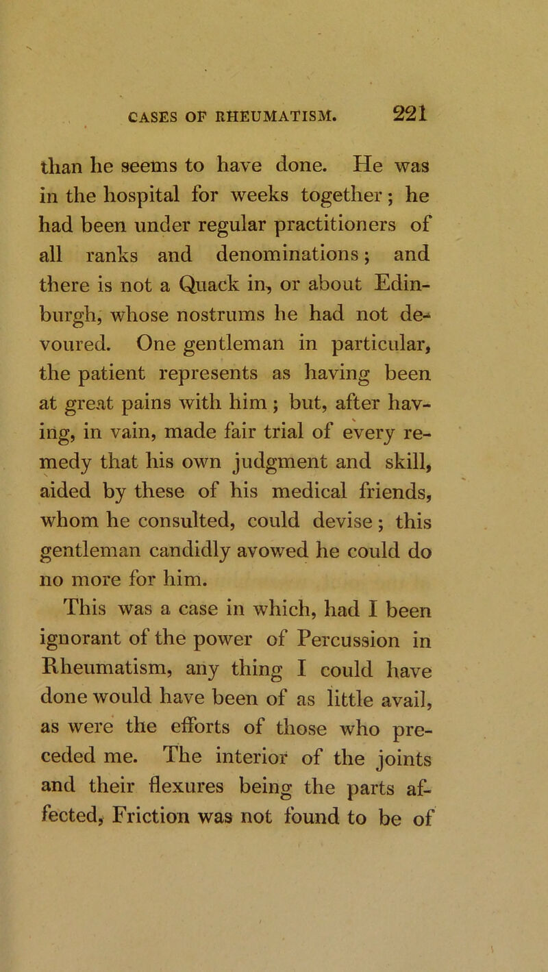 than he seems to have done. He was in the hospital for weeks together; he had been under regular practitioners of all ranks and denominations; and there is not a Quack in, or about Edin- burgh, whose nostrums he had not de-^ voured. One gentleman in particular, the patient represents as having been at great pains with him ; but, after hav- ing, in vain, made fair trial of every re- medy that his own judgment and skill, aided by these of his medical friends, whom he consulted, could devise; this gentleman candidly avowed he could do no more for him. This was a case in which, had I been ignorant of the power of Percussion in Rheumatism, any thing I could have done would have been of as little avail, as were the efforts of those who pre- ceded me. The interior of the joints and their flexures being the parts af- fected, Friction was not found to be of