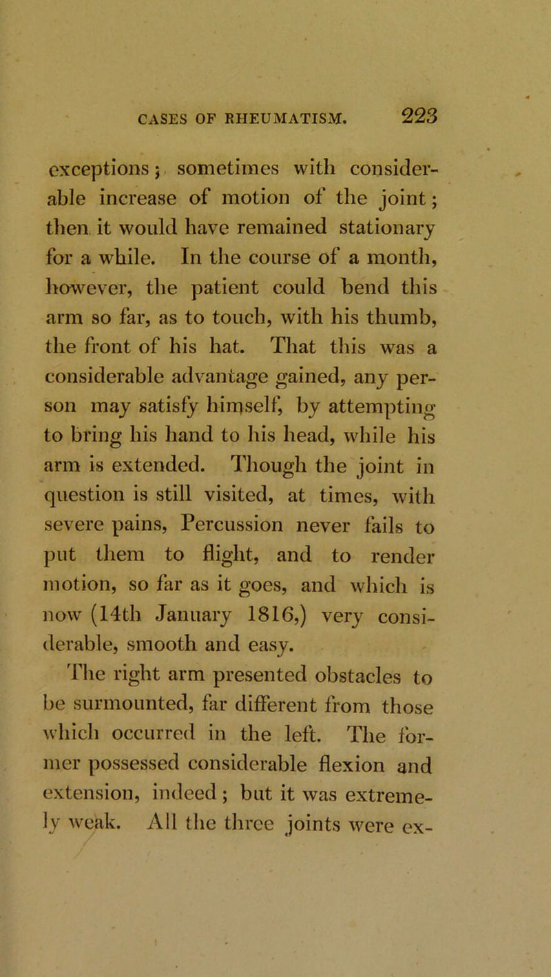 exceptions j, sometimes with consider- able increase of motion of the joint; then it would have remained stationary for a while. In the course of a month, liowever, the patient could bend this arm so far, as to touch, with his thumb, the front of his hat. That this was a considerable advantage gained, any per- son may satisfy himself, by attempting to bring his hand to liis head, while his arm is extended. Though the joint in question is still visited, at times, with severe pains. Percussion never fails to put them to flight, and to render motion, so far as it goes, and which is now' (14th January 1816,) very consi- derable, smooth and easy. 'fhe right arm presented obstacles to be surmounted, far different from those ^vhich occurred in the left. The for- mer possessed considerable flexion and extension, indeed ; but it was extreme- ly weak. All the three joints were ex-