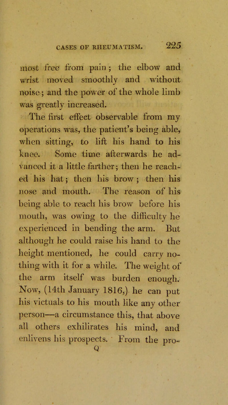 most free from pain; the elbow and wrist moved smoothly and without noise; and the power of the whole limb was greatly increased. The first effect observable from my operations was, the patient’s being able, when sitting, to lift his hand to his knee. Some time afterwards he ad- vanced it a little farther; then he reach- ed his hat; then his brow; then his nose and mouth. The reason of his being able to reach his brow before his mouth, Was owing to the difficulty he experienced in bending the arm. But although he could raise his hand to the height mentioned, he could carry no- thing with it for a while. Tlie weight of the arm itself was burden enough. o Now, (14th January 1816,) he can put his victuals to his mouth like any other person—a circumstance this, that above all others exhilirates his mind, and enlivens his prospects. ‘ From the pro-