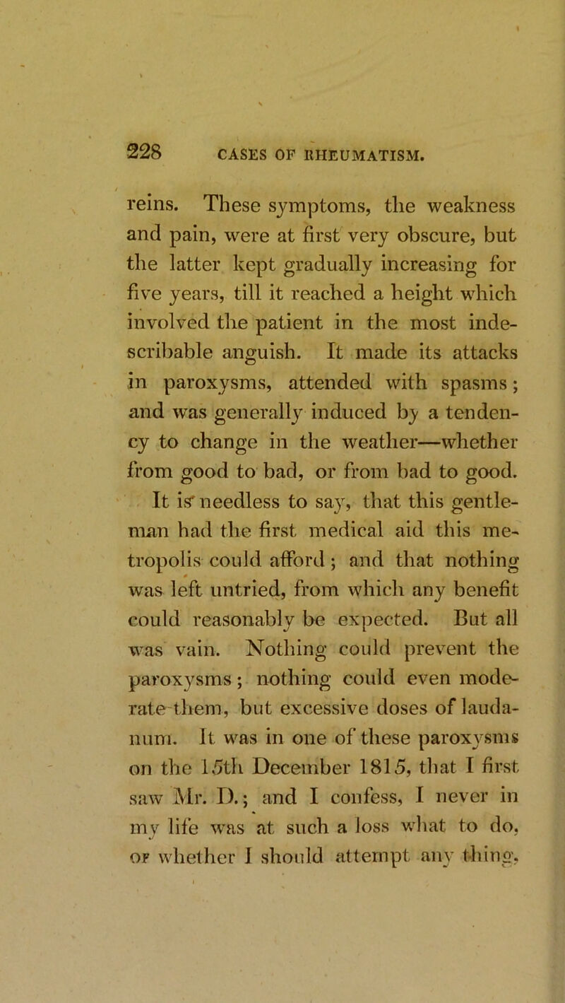 reins. These symptoms, the weakness and pain, were at first very obscure, but the latter kept gradually increasing for five years, till it reached a height which involved the patient in the most inde- scribable anguish. It made its attacks in paroxysms, attended with spasms; and was generally induced by a tenden- cy to change in the weather—whether from good to bad, or from bad to good. It is'needless to say, that this gentle- man had the first medical aid this me- tropolis could afford; and that nothing 0 was left untried, from which any benefit could reasonably be expected. But all was vain. Nothing could prevent the paroxysms; nothing could even mode- rate them, but excessive doses of lauda- num. It was in one of these paroxj^sms on the lv5th December 1815, that I first saw Mr. D.; and I confess, I never in my life w^as at such a loss what to do, OP whether I should attempt any thing,