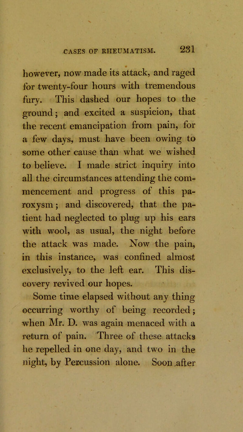 however, now made its attack, and raged for twenty-four hours with tremendous fury. This dashed our hopes to the ground; and excited a suspicion, that the recent emancipation from pain, for a few days, must have been owing to some other cause than what we wished to believe. I made strict inquiry into all the circumstances attending the com- mencement and progress of this pa- roxysm ; and <liscovered, that the pa- tient had neglected to plug up his ears with wool, as usual, the night before the attack was made. Now the pain, in this instance, was confined almost exclusively, to the left ear. This dis- covery revived our hopes. Some time elapsed without any thing occurring worthy of being recorded; when Mr. D. was again menaced with a return of pain. Three of these attacks he repelled in one day, and two in the night, by Percussion alone. Sooiiiifter