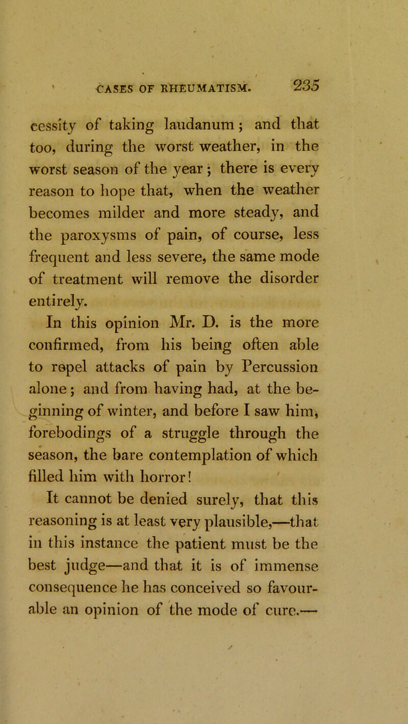 cessity of taking laudanurn; and that too, during the worst weather, in the worst season of the year; there is every reason to liope that, when the weather becomes milder and more steady, and the paroxysms of pain, of course, less frequent and less severe, the same mode of treatment will remove the disorder entirely. In this opinion Mr. D. is the more confirmed, from his being often able to repel attacks of pain by Percussion alone; and from having had, at the be- ginning of winter, and before I saw hini j forebodings of a struggle through the season, the bare contemplation of which filled him with horror! It cannot be denied surely, that this reasoning is at least very plausible,—that ill this instance the patient must be the best judge—and that it is of immense consequence he has conceived so favour- able an opinion of the mode of cure.—