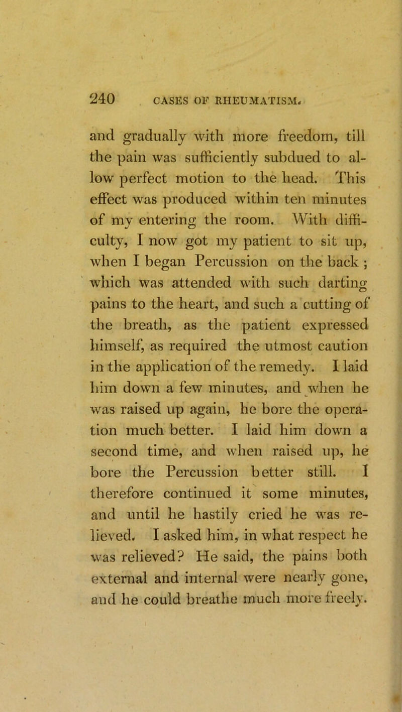 and gradually with more freedom, till the pain was sufficiently subdued to al- low perfect motion to the head. This effect was produced within ten minutes of my entering the room. With diffi- culty, I now got my patient to sit up, when I began Percussion on the back ; which was attended with such darting pains to the heart, and such a cutting of the breath, as the patient expressed liimself, as required the utmost caution in the application of the remedy. I laid liim down a few minutes, and when he was raised up again, he bore the opera- tion much better. I laid him down a second time, and when raised up, he bore the Percussion better still. I therefore continued it some minutes, and until he hastily cried he was re- lieved. I asked him, in what respect he was relieved? He said, the pains both external and internal were nearly gone, and he could breathe much more freely.