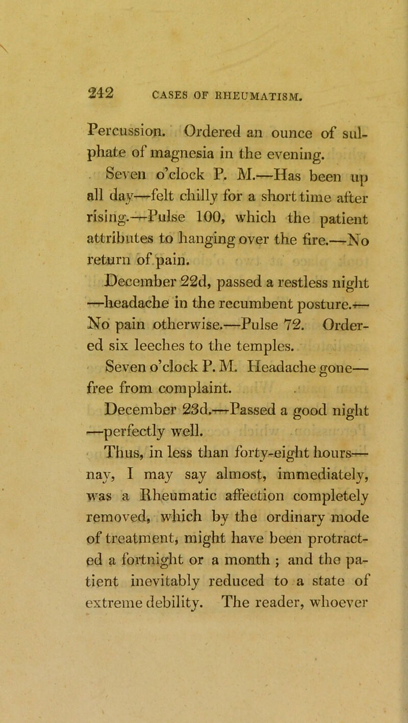 Percussion. Ordered an ounce of sul- phate of magnesia in the evening. Seven o’clock P, M.—Has been up all day—^felt chilly for a short time after rising.-^Pulse 100, which the patient attributes to hanging over the fire.—No return of.pain. December 22d, passed a restless night —headache in the recumbent posture.^— No pain otherwise.—Pulse 72. Order- ed six leeches to the temples. Seven o’clock P. M. Headache cone— free from complaint. December 23d.T^Passed a good night —perfectly well. ■ Thus, in less than forty-eight hours— nay, I may say almost, immediately, was a Rheumatic affection completely removed, which by the ordinary mode of treatmentj might have been protract- ed a fortnight or a month ; and the pa- tient inevitably reduced to a state of extreme debility. The reader, whoever