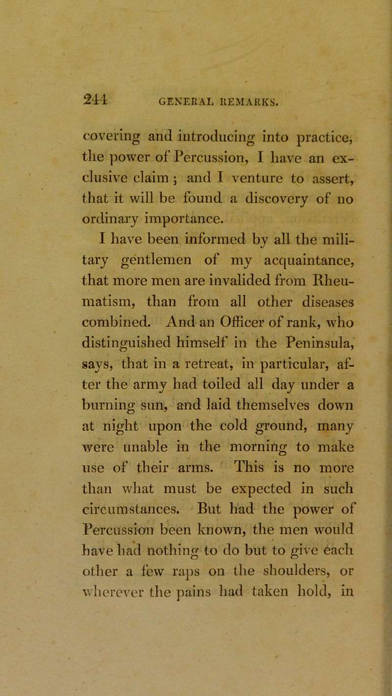 covering and introducing into practice, the power of Percussion, I have an ex- clusive claim ; and I venture to assert, that it will be found a discovery of no ordinai’y importance. I have been informed by all the mili- tary gentlemen of my acquaintance, that more men are invalided from Rheu- matism, than from all other diseases combined. And an Officer of rank, who distinguished himself in the Peninsula, says, that in a retreat, in particular, af- ter the army had toiled all day under a burning sun, and laid themselves down at night upon the cold ground, many were unable in the morning to make use of their arms. ' This is no more than what must be expected in such circumstances. But had the power of Percussion been known, the men would have had nothing to do but to give each other a few raps on the shoulders, or wherever the pains had taken hold, in