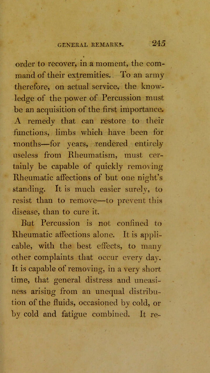 order to recover^ in a moment, the com- mand of their extremities. To an army therefore, on actual service, the know- ledge of the power of Percussion must be an acquisition of the first importance. A remedy that can restore to their functions, limbs which have been for months—for years, .rendered entirely useless from Rheumatism, must cer- tainly be capable of quickly removing Rheumatic affections of but one night’s standing. It is much easier surely, to resist than to remove—to prevent this disease, than to cure it. Rut Percussion is not confined to Rheumatic affections alone. It is appli- cable, with the best effects, to many other complaints that occur every day. It is capable of removing, in a very short time, that general distress and uneasi- ness arising from an unequal distribu- tion of the fluids, occasioned by cold, or by cold and fatigue combined. It re-