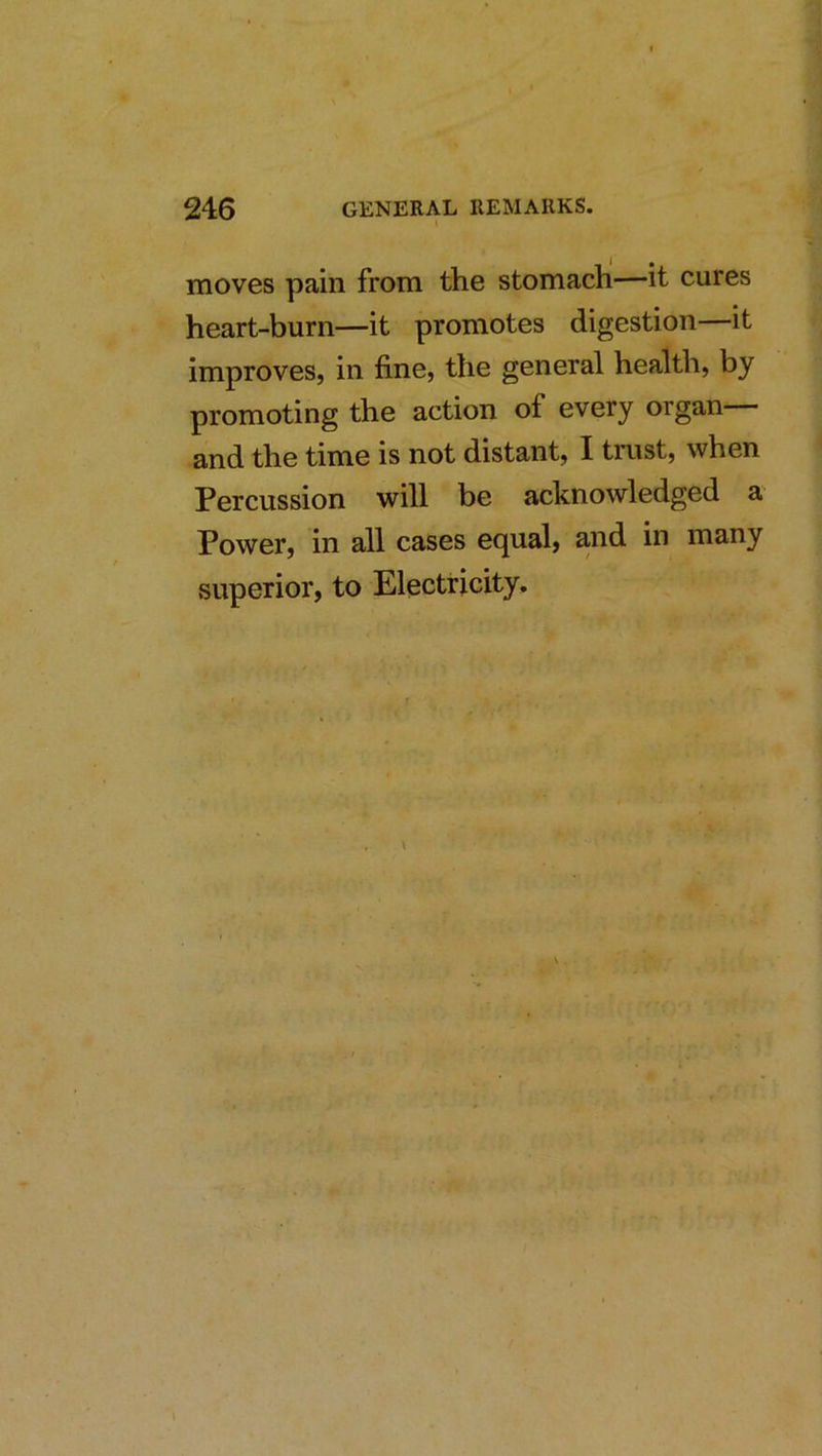 I moves pain from the stomach—it cures heart-burn—it promotes digestion—it improves, in fine, the general health, by promoting the action of every organ and the time is not distant, I trust, when Percussion will be acknowledged a Power, in all cases equal, and in many superior, to Electricity.